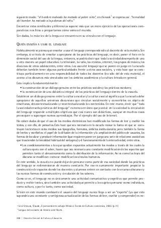 202 | Dirección General de Cultura y Educación
siguiente modo: “el hombre malvado ha matado al pobre niño”, en chinook3
se expresa así: “la maldad
del hombre ha matado a la pobreza del niño.”
Encontrar estas similitudes y diferencias supone más que un mero ejercicio de las operaciones com-
parativas: nos lleva a preguntarnos cómo vemos el mundo.
Sin dudas, lo más rico de la lengua se encuentra en su vínculo con el lenguaje.
QUIÉN ENSEÑA A USAR EL LENGUAJE
Habitualmente se piensa que enseñar a usar el lenguaje corresponde sólo al docente de esta materia. Sin
embargo, si se trata de enseñar a apropiarse de las prácticas del lenguaje, es decir, poner el foco en la
dimensión social del uso de la lengua, entonces, se podría decir que toda la sociedad desempeña de una
u otra manera un papel educativo: la televisión, la radio, las revistas, internet, los grupos de música, los
discursos de otros adolescentes, entre otros. Los usos del lenguaje que se ponen en juego en la escuela
deberían también tener algunas particularidades frente a otros usos sociales, y esto hace que se cons-
tituya particularmente en una responsabilidad de todos los docentes (no sólo del de esta materia), el
acceso a los discursos más vinculados con los ámbitos académicos y la cultura letrada en general.
Esto implica fundamentalmente:
• la construcción de un diálogo genuino entre las prácticas sociales y las prácticas escolares;
• la construcción de una didáctica integral de las prácticas del lenguaje dentro de la escuela.
Establecer un diálogo genuino entre la cultura escolar y la cultura social significa que la escuela debe
apropiarse de aquellos universos discursivos que circulan socialmente y convertirlos en objeto de
enseñanza, descontextualizando y recontextualizando los contenidos. En este marco, decir que “toda
la sociedad enseña prácticas del lenguaje” es menos erróneo que parcial: en la sociedad la circulación
del lenguaje responde a múltiples objetivos que casi nunca son didácticos, aunque en muchos casos
provoquen o supongan nuevos aprendizajes. Por el ejemplo del uso de Internet.
No caben dudas de que el uso de los medios electrónicos han modificado las formas de leer y escribir los
textos, y con ello, de pensarlos. Esto hace que sea necesario en la escuela revisar la forma en que se cons-
truyen los textos en estos medios: sus tipografías, formatos, ámbitos institucionales; pero también la forma
de leerlos y escribirlos: el papel de la difusión de la información y la ampliación del público de usuarios, las
formas de localizar y producir información (que requieren poner en juego una serie de relaciones asociativas
que trascienden la linealidad habitual del sintagma) y el funcionamiento de la interactividad, entre otras.
• Los condicionamientos a los que quedan expuestos actualmente los modos a través de los cuales la
cultura opera con el saber, hacen que sea necesaria una constante modificación de los soportes que
permiten tanto el almacenamiento como la distribución de la información. Así es como las leyes del
discurso se modifican: como se modifican los vínculos humanos.
En este sentido, la escuela no puede dejar de pensarse como parte de esa sociedad donde las prácticas
del lenguaje se redimensionan de manera constante. Por eso es sumamente importante propiciar la
construcción de espacios donde los docentes y alumnos entren en contacto con los nuevos discursos y
las nuevas formas de construcción y circulación de los saberes.
Como se ve, el lenguaje no es únicamente una actividad comunicativa y cognitiva que permite pro-
ducir y recibir textos, sino también una actividad que permite a los sujetos pensarse como individuos,
como cultura, y por lo tanto, como sociedad.
Si bien en este mundo cambiante el usuario del lenguaje nunca llega a ser un “experto” (ya que esto
supondría una constante y vertiginosa actualización de las formas de leer, escribir y comprender) es ne-
2
Lévi-Strauss, Claude, El pensamiento salvaje. México: Fondo de Cultura económica, 2003. (p.11)
3
Lengua del noroeste de América del Norte.
 