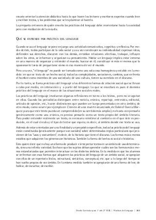 Diseño Curricular para 1° año (7° ESB) | Prácticas del Lenguaje | 203
cesario orientar la atención didáctica hacia lo que hacen los lectores y escritores expertos cuando leen
y escriben textos, y los problemas que se les plantean al hacerlo.
La pregunta entonces de quién enseña las prácticas del lenguaje debe reorientarse hacia la sociedad
pero con mediación de la escuela.
QUÉ SE ENTIENDE POR PRÁCTICA DEL LENGUAJE
Cuando se usa el lenguaje se pone en juego una actividad comunicativa, cognitiva y reflexiva. Por me-
dio de éste, todos participan de la vida social y a su vez construyen su individualidad: expresan ideas,
defienden sus derechos, discuten con los demás, entablan relaciones afectivas, trabajan, influyen
sobre los otros, se informan y organizan su pensamiento. Hablar un lenguaje implica estar inmerso
en una manera de organizar y entender el mundo; bucear en él, constituye ni más ni menos que la
apasionante tarea de preguntarse cómo es esa manera de ver el mundo.
Pero a su vez, “el lenguaje” no puede ser tomado como una sola cosa homogénea y estable: en la me-
dida en que se trata de un hecho social, todas las complejidades, variaciones, cambios, que enfrenta
el hombre como miembro de una sociedad y de una cultura, tienen su correlato en el discurso.
Por lo tanto, se llama prácticas del lenguaje a las diferentes formas de relación social que se llevan
a cabo por medio, en interacción y a partir del lenguaje. Lo que se enseñará es pues el dominio
práctico del lenguaje en el marco de las situaciones sociales reales.
Las prácticas del lenguaje involucran algunas reflexiones en torno a los textos, pero no se agotan
en ellas. Cuando los periodistas distinguen entre noticia, crónica, reportaje, entrevista, editorial,
artículo de opinión, etc., hacen distinciones que pueden ser luego presentadas en otro ámbito, de
otro modo, como ocurre por ejemplo en Crónica de una muerte anunciada, de Gabriel García Már-
quez: para que este texto pueda ser comprendido (en su sentido más amplio), no basta con pensarlo
genéricamente como una crónica, es preciso pensarlo como un texto propio del ámbito literario.
Para poder entender realmente un texto, es necesario remitirse al contexto en el que éste es pro-
ducido, en el cual circula y el tipo de lector que espera; es decir, al ámbito donde ese texto se usa.
Además de estar orientadas por una finalidad y un propósito específicos, todas las prácticas del lenguaje
están constituidas (precisamente porque son sociales) sobre determinadas reglas particulares que pro-
vienen de los “usos y costumbres”, es decir, de la historia que tiene el discurso. Las formas más o menos
estables que adquieren los géneros son históricas. También la forma de leerlos es social e histórica.
Esto quiere decir que no hay una forma de producir e interpretar textos en un ámbito de uso determina-
do, sino una infinita variedad. Eso hace que los sujetos deban aprender cuáles son las formas más o me-
nos estandarizadas que permiten interactuar en los distintos ámbitos. En la medida en que los alumnos
se enfrentan con esas formas que adquieren las prácticas del lenguaje de un ámbito social, se apropian
con ellas de un repertorio léxico, estructural, sintáctico, conceptual, etc. que a lo largo del tiempo se
han vuelto propios de ese ámbito. En la misma medida también se apropiarán de una forma de leer, de
hablar, de escuchar, de escribir.
 