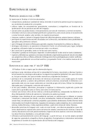 204 | Dirección General de Cultura y Educación
EXPECTATIVAS DE LOGRO
PROPÓSITOS GENERALES PARA LA ESB
Se espera que al finalizar el ciclo los alumnos/as:
• comprendan y produzcan variedad de textos, teniendo en cuenta los patrones que los organizan y
sus contextos de producción y recepción;
• utilicen todos los conocimientos gramaticales, normativos y ortográficos en función de la
optimización de sus prácticas sociales del lenguaje;
• ejerzan sobre sus producciones e interpretaciones una tarea de monitoreo y control constantes;
• entiendan la lectura como actividad gratificante y placentera, como vía de acceso al conocimiento
y como forma de ampliar y dar sentido a la experiencia personal;
• conozcan, analicen y valoren el lenguaje literario de diferentes géneros, autores, épocas y culturas;
• participen de experiencias sociales vinculadas con la literatura, estimándolas como posibilidad de
apropiarse del patrimonio cultural;
• usen el lenguaje de manera reflexiva para aprender, organizar el pensamiento y elaborar su discurso;
• obtengan, seleccionen y se posicionen críticamente frente a la información para lograr múltiples
propósitos, utilizando todos los recursos que estén a su alcance;
• den cuenta de lo aprendido, tanto en forma oral como escrita;
• interpreten y produzcan textos para responder a las demandas de la vida social en tanto ciudadanos;
• expresenydefiendansusopinionesycreenciasentendiendoyrespetandolospuntosdevistadeotrosdesde
una perspectiva crítica y reflexiva, utilizando el diálogo como forma privilegiada para resolver conflictos;
• desarrollen gradualmente una actitud analítica y responsable frente a los medios masivos de co-
municación.
EXPECTATIVAS DE LOGRO PARA 1° AÑO (7° ESB)
Al finalizar el año se espera que los alumnos/as logren:
• participar como miembros activos de la comunidad de lectores, recurriendo a diversas fuentes y
seleccionando las estrategias adecuadas a los siguientes propósitos (globales): leer para informar-
se, leer para estudiar, leer para entender normativas y reglamentos escolares;
• participar de la comunidad de lectores de Literatura recurriendo a una amplia gama de textos
de diversos géneros y autores del patrimonio cultural universal, consultando la biblioteca y or-
ganizando cada vez con mayor autonomía un recorrido propio de lectura. Utilizar las estrategias
adecuadas para la búsqueda y selección del material;
• al leer para estudiar, seleccionar, jerarquizar y organizar la información, registrarla y poder dar
cuenta de lo aprendido tanto en forma oral como en forma escrita;
• realizar una lectura crítica de las noticias y crónicas periodísticas, comparando los distintos me-
dios, distinguiendo hechos de opiniones y tomando una postura personal;
• participar como miembros de una comunidad de escritores, en prácticas que se elaboren en proceso
–recurrente y estructural (no lineal)-, con plan, textualización, revisión de borradores y diseño de la
versión final, con adecuación a diversos propósitos y para distintos destinatarios. Escribir diversos textos
relacionados con el estudio (resúmenes, respuestas de consignas, cuadros sinópticos, etc.), comentarios de
noticias, reseñas literarias, y textos expresivos estéticos a partir de la lectura de textos literarios;
• desarrollar prácticas de lenguaje oral –cada vez más formal-, con diversos propósitos y para dis-
tintos destinatarios: exposiciones orales de temas de estudio, comentarios de noticias o temas de
interés, discusiones acerca de posicionamientos respecto de estos asuntos o de otros vinculados a
las obras literarias abordadas y a las películas vistas;
• reflexionar permanentemente acerca del lenguaje –a partir del uso- en su más amplia variedad
de aspectos: gramatical, ortográfico, léxico, pragmático. Conceptualizar y sistematizar contenidos
lingüísticos en función de la optimización de las Prácticas del Lenguaje.
 