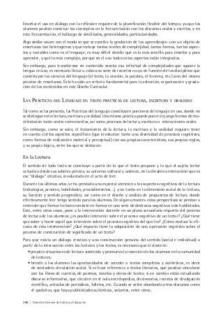 206 | Dirección General de Cultura y Educación
Enseñar el uso en diálogo con la reflexión requiere de la planificación flexible del tiempo, ya que los
alumnos podrán construir los conceptos en la frecuentación con los discursos orales y escritos, y en
esta frecuentación, el hallazgo de similitudes, generalidades, particularidades.
Algo similar ocurre con el modo en que se concibe la gradación de los aprendizajes: con un objeto de
enseñanza tan heterogéneo y que incluye tantos niveles de complejidad, tantas formas, tantos aspec-
tos y variables como es el lenguaje, es muy difícil decidir qué es lo más sencillo para enseñar y para
aprender, y qué lo más complejo, porque en el uso todos estos aspectos están integrados.
Sin embargo, para transformar en contenido escolar esa infinitud de complejidades que supone la
lengua en uso, es necesario llevar a cabo una serie de recortes no ya en función de las disciplinas que
constituyen las ciencias del lenguaje (el texto, la oración, la palabra, el fonema, etc.) sino del mismo
proceso de enseñanza. Éste ha sido un criterio fundamental para la selección, organización y grada-
ción de los contenidos en este Diseño Curricular.
LAS PRÁCTICAS DEL LENGUAJE EN TANTO PRÁCTICAS DE LECTURA, ESCRITURA Y ORALIDAD
Tal como se las presenta, las Prácticas del Lenguaje constituyen porciones de lenguaje en uso, donde no
se distingue entre lectura, escritura y oralidad. Una misma práctica puede poner en juego formas de ma-
nifestación tanto orales como escritas, así como procesos de lectura, escritura o interacciones orales.
Sin embargo, como se sabe, el tratamiento de la lectura, la escritura y la oralidad requiere tener
en cuenta ciertos aspectos específicos (que involucran tanto una diversidad de procesos cognitivos,
como formas de realización material y perceptual) con sus propias características, sus propias reglas,
y su propia lógica, entre los que se destacan:
En la Lectura
El sentido de todo texto se construye a partir de lo que el texto propone y lo que el sujeto lector
actualiza desde sus saberes previos, su universo cultural y anímico, en la dinámica interacción que es
ese “diálogo” creativo, involucrado en el acto de leer.
Durante los últimos años, se ha prestado una especial atención a los aspectos cognitivos de la lectura
(estrategias, proceso, habilidades, procedimientos…), y no tanto en la dimensión social de la lectura,
su función y sentido pragmático, así como en el diseño y análisis de propuestas de lectura donde
efectivamente leer tenga sentido para los alumnos. De alguna manera estas perspectivas se prestan a
entender que formar lectores consiste en formar en una serie de destrezas cognitivas o de habilidades.
Esto, entre otras cosas, pone a la intervención docente en un plano secundario respecto del proceso
de lectura de los alumnos: ¿es posible intervenir sobre el proceso cognitivo de un lector? ¿Qué tiene
que saber y hacer aquél que interviene sobre el proceso cognitivo del que lee? ¿Cómo evaluar la efi-
cacia de esta intervención? ¿Qué impacto tiene la adquisición de una operación cognitiva sobre el
proceso de construcción de significado de un texto?
Para que exista un diálogo creativo y una construcción genuina del sentido (social e individual) a
partir de la interacción entre los lectores y los textos, es necesario que el docente:
• propicie situaciones de lectura sostenida y promueva la inserción de los alumnos en la comunidad
de lectores;
• brinde a los alumnos las oportunidades de acceder a textos completos y auténticos, es decir
de verdadera circulación social. Si se hace referencia a textos literarios, que puedan vincularse
con los libros de cuentos, de poemas, novelas y obras de teatro; si en cambio están estudiando
discurso informativo, que circulen en el aula enciclopedias, diccionarios, revistas de divulgación
científica, artículos de periódicos, folletos, etc. Cuando se estén abordando otros discursos como
el apelativo, que haya publicidades auténticas, volantes, entre otros;
 