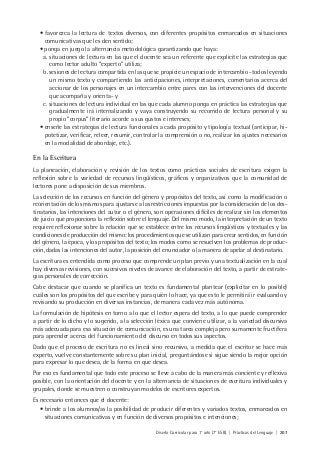 Diseño Curricular para 1° año (7° ESB) | Prácticas del Lenguaje | 207
• favorezca la lectura de textos diversos, con diferentes propósitos enmarcados en situaciones
comunicativas que les den sentido;
• ponga en juego la alternancia metodológica garantizando que haya:
a. situaciones de lectura en las que el docente sea un referente que explicite las estrategias que
como lector adulto “experto” utiliza;
b. sesiones de lectura compartida en las que se propicie un espacio de intercambio -todos leyendo
un mismo texto y compartiendo las anticipaciones, interpretaciones, comentarios acerca del
accionar de los personajes en un intercambio entre pares con las intervenciones del docente
que acompaña y orienta- y
c. situaciones de lectura individual en las que cada alumno ponga en práctica las estrategias que
gradualmente irá internalizando y vaya construyendo su recorrido de lectura personal y su
propio “corpus” literario acorde a sus gustos e intereses;
• enseñe las estrategias de lectura funcionales a cada propósito y tipología textual (anticipar, hi-
potetizar, verificar, releer, resumir, controlar la comprensión o no, realizar los ajustes necesarios
en la modalidad de abordaje, etc.).
En la Escritura
La planeación, elaboración y revisión de los textos como prácticas sociales de escritura exigen la
reflexión sobre la variedad de recursos lingüísticos, gráficos y organizativos que la comunidad de
lectores pone a disposición de sus miembros.
La selección de los recursos en función del género y propósitos del texto, así como la modificación o
reorientación de los mismos para ajustarse a las restricciones impuestas por la consideración de los des-
tinatarios, las intenciones del autor o el género, son operaciones difíciles de realizar sin los elementos
de juicio que proporciona la reflexión sobre el lenguaje. Del mismo modo, la interpretación de un texto
requiere reflexionar sobre la relación que se establece entre los recursos lingüísticos y textuales y las
condiciones de producción del mismo: los procedimientos que se utilizan para crear sentidos, en función
del género, la época, y los propósitos del texto; los modos como se resuelven los problemas de produc-
ción, dadas las intenciones del autor, la posición del enunciador o la manera de apelar al destinatario.
La escritura es entendida como proceso que comprende un plan previo y una textualización en la cual
hay diversas revisiones, con sucesivos niveles de avance de elaboración del texto, a partir de estrate-
gias personales de corrección.
Cabe destacar que cuando se planifica un texto es fundamental plantear (explicitar en lo posible)
cuáles son los propósitos del que escribe y para quién lo hace, ya que esto le permitirá ir evaluando y
revisando su producción en diversas instancias, de manera cada vez más autónoma.
La formulación de hipótesis en torno a lo que el lector espera del texto, a lo que puede comprender
a partir de lo dicho y lo sugerido, a la selección léxica que conviene utilizar, a la variedad discursiva
más adecuada para esa situación de comunicación, es una tarea compleja pero sumamente fructífera
para aprender acerca del funcionamiento del discurso en todos sus aspectos.
Dado que el proceso de escritura no es lineal sino recursivo, a medida que el escritor se hace más
experto, vuelve constantemente sobre su plan inicial, preguntándose si sigue siendo la mejor opción
para expresar lo que desea, de la forma en que desea.
Por eso es fundamental que todo este proceso se lleve a cabo de la manera más conciente y reflexiva
posible, con la orientación del docente y en la alternancia de situaciones de escritura individuales y
grupales, donde se muestren o construyan modelos de escritores expertos.
Es necesario entonces que el docente:
• brinde a los alumnos/as la posibilidad de producir diferentes y variados textos, enmarcados en
situaciones comunicativas y en función de diversos propósitos e intenciones;
 
