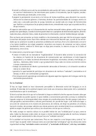 208 | Dirección General de Cultura y Educación
• instale la reflexión acerca de las necesidades de adecuación del texto a esos propósitos, teniendo
en cuenta el destinatario y las intenciones para ajustar el tratamiento, tipo de registro, vocabu-
lario, elementos paratextuales, entre otros;
• propicie la permanente recurrencia a la lectura de textos modélicos, para descubrir las caracte-
rísticas de los diversos géneros y formatos, abstraer las particularidades de la lengua escrita en
cada caso y así poder ponerlas en juego, teniendo un caudal cada vez mayor de herramientas
que faciliten y enriquezcan las propias producciones, entendiendo mejor qué se puede escribir y
de qué manera.
Al respecto cabe señalar que es la frecuentación de muchos textos del mismo género, estilo, tema, lo que
produce los aprendizajes, cuando el alumno puede observar y apropiarse de determinado aspecto, determi-
nada estructura, selección léxica, modo de presentar la información, nivel de familiaridad, por ejemplo.
Pero no basta con presentar un texto modélico a los alumnos/as, para que éste les sirva para regular
la escritura del propio texto. Hace falta además una intervención docente que, a partir de las necesi-
dades que se producen cuando se presentan problemas de escritura, lleve a los alumnos/as a recurrir
a los textos modélicos con algún propósito: encontrar una manera de comenzar un texto, extraer
vocabulario técnico, analizar la forma que se elige para enunciar, la manera en que se le habla al
destinatario, entre otros.
En consecuencia, es preciso que el docente:
• instale el hábito de los borradores “legalizándolos”. El docente debe orientar la corrección de
los mismos en función de las situaciones de comunicación que condicionan al texto (aspecto
pragmático) y en todas las demás dimensiones lingüísticas: normativa, sintaxis, morfología, se-
mántica... Asimismo, debe tender a que gradualmente haya cada vez menos corrección externa
y mayor autocorrección;
• trabaje las cuestiones de diseño y presentación adecuadas al formato y a la situación cuando se
realiza la versión final;
• garantice la oportunidad de participar en situaciones de escritura “cuidadas” y sostenidas en el
tiempo, es decir con continuidad y progresión;
• Cree situaciones de aprendizaje sistemático de algunos aspectos regulares de la lengua escrita (ej.
contenidos gramaticales).
En la Oralidad
Si hay un lugar donde se hace claramente perceptible la dimensión social del lenguaje, es en la
oralidad. El abordaje de la oralidad requiere ante todo una minuciosa observación de la variedad de
manifestaciones que la constituyen.
Si bien la exitosa idea de lo que se ha llamado la lengua estándar ha hecho suponer durante años que
estas variedades se pueden ajustar en gran medida a convenciones generales y únicas, la oralidad ha
logrado conservar la heterogeneidad como ningún otro medio discursivo. No sólo porque cada situa-
ción geográfica, socioeconómica, cultural, generacional, etc. puede dar lugar –y de hecho da lugar- a
una serie de variaciones en la manera de pronunciar, de entonar, de elegir las palabras y la sintaxis,
hasta de crearlas, sino porque además una misma persona varía constantemente sus costumbres lin-
güísticas según los géneros que utiliza y las situaciones con las que se enfrenta.
Por ende, aunque en nuestra cultura no es posible hablar de una “oralidad pura” ya que, como se
sabe, todos los discursos orales están en mayor o menor medida impregnados de escritura, tampoco
se puede seguir sosteniendo la idea de que hay una “oralidad correcta”.
En la oralidad no hay más que variaciones. Pero no con respecto a una lengua única, central, “co-
rrecta” (que no puede existir más que como una variedad más “prestigiosa” que las otras), sino como
regularidad: no hay “variedades orales correctas” y “variedades deficitarias”, sólo hay variedades.
 