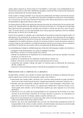 Diseño Curricular para 1° año (7° ESB) | Prácticas del Lenguaje | 209
¿Cómo aplicar entonces un criterio único de “normalidad” y “corrección” a esa multiplicidad de ma-
nifestaciones sociales y culturales, individuales, grupales y colectivas? Ésta ha sido una de las preocu-
paciones tradicionales de la escuela durante años.
Como se sabe, la “lengua estándar” no es más que una idealización del habla en función de los pará-
metros de la escritura: frente a la proliferación de prácticas lingüísticas orales de lo más desemejan-
tes, la escritura ha servido como referente de semejanza entre todas esas prácticas y como referente
de legitimidad de algunas de ellas por sobre otras.
Los alumnos/as de la ESB ya han pasado por diversas instancias de confrontación de sus prácticas dis-
cursivas, de “normalización”, de aplicación de criterios de corrección, etc. a lo largo de su escolaridad.
Esas experiencias de aprendizaje de variables más formales no tienen por qué verse como “traumá-
ticas”, ni mucho menos, si se las ha presentado como nuevas opciones expresivas, entre las múltiples
opciones que se ofrecen en el mundo social.
A partir de lo expuesto se considera que el aprendizaje de las prácticas orales del lenguaje implica el
desempeño de los alumnos/as en situaciones de uso que requieren de la utilización de estrategias y
recursos elaborados que les permitan interactuar eficazmente con variedad de formatos de distinta
complejidad en los ámbitos escolares y sociales. Es necesario instalar en el aula situaciones comunica-
tivas que requieran de la reflexión y el análisis de prácticas formales y esto requiere de una enseñanza
sistemática, en función de una escucha crítica y la producción de discursos variados.
Las actividades para trabajar la oralidad exigen que el docente intervenga para ayudar a los alumnos a:
• configurar el /los destinatario/s a los cuales irá dirigido el mensaje;
• identificar y conocer el formato textual oral a utilizar;
• manejar los componentes no lingüísticos de la comunicación como son, por ejemplo, la mirada,
los gestos, y el tono de la voz;
• organizar los momentos de una exposición, argumentación, debate, etc.;
• elaborar criterios de escucha para evaluar las producciones de los otros;
• comprender que cualquier trabajo oral apela a la escritura para la elaboración de resúmenes,
síntesis, cuadros, etc.;
• favorecer la lectura de diversos textos en función de los propósitos de la actividad oral.
ORIENTACIONES PARA LA ENSEÑANZA DE LA GRAMÁTICA
Cuando hablar, escuchar, leer y escribir se asumen como objeto de enseñanza, la didáctica de la gra-
mática requiere que el docente intervenga para ayudar a los alumnos a:
• comprender que cuando hablan, escuchan, leen y escriben están poniendo en juego constante-
mente estructuras sintácticas particulares, categorías gramaticales, estructuras textuales, etc.;
• descubrir que para comprender cualquier discurso oral o escrito (cualquier conversación, cual-
quier texto escrito sea cual fuere), y en especial para comprender el discurso literario, es ne-
cesario poder darle sentido a cierta información implícita que suele apoyarse en la estructura
gramatical;
• identificar en el uso cuáles son las generalidades en la construcción de los textos, en la cons-
trucción de las estructuras sintácticas de la lengua española en general y en cada género en
particular, en el uso de los tiempos, modos y aspectos verbales, etc.;
• observar el funcionamiento de la relación que existe entre los elementos gramaticales y los con-
textos enunciativos donde éstos cobran sentido;
• advertir que entre esas regularidades hay una serie de convenciones gramaticales (como las
irregularidades de los verbos, el orden sintáctico de determinadas construcciones, determinados
complementos regidos por ciertos verbos) que deben conocer y usar.
 