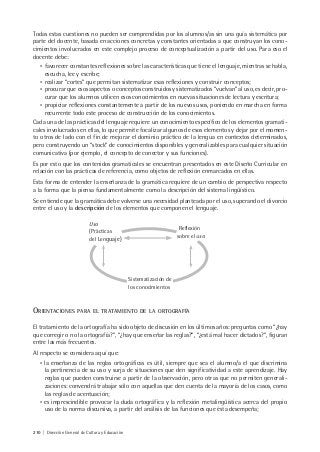 210 | Dirección General de Cultura y Educación
Todas estas cuestiones no pueden ser comprendidas por los alumnos/as sin una guía sistemática por
parte del docente, basada en acciones concretas y constantes orientadas a que construyan los cono-
cimientos involucrados en este complejo proceso de conceptualización a partir del uso. Para eso el
docente debe:
• favorecer constantes reflexiones sobre las características que tiene el lenguaje, mientras se habla,
escucha, lee y escribe;
• realizar “cortes” que permitan sistematizar esas reflexiones y construir conceptos;
• procurar que esos aspectos o conceptos construidos y sistematizados “vuelvan” al uso, es decir, pro-
curar que los alumnos utilicen esos conocimientos en nuevas situaciones de lectura y escritura;
• propiciar reflexiones constantemente a partir de los nuevos usos, poniendo en marcha en forma
recurrente todo este proceso de construcción de los conocimientos.
Cada una de las prácticas del lenguaje requiere un conocimiento específico de los elementos gramati-
cales involucrados en ellas, lo que permite focalizar algunos de esos elementos y dejar por el momen-
to otros de lado con el fin de mejorar el dominio práctico de la lengua en contextos determinados,
pero construyendo un “stock” de conocimientos disponibles y generalizables para cualquier situación
comunicativa (por ejemplo, el concepto de conector y sus funciones).
Es por esto que los contenidos gramaticales se encuentran presentados en este Diseño Curricular en
relación con las prácticas de referencia, como objetos de reflexión enmarcados en ellas.
Esta forma de entender la enseñanza de la gramática requiere de un cambio de perspectiva respecto
a la forma que la piensa fundamentalmente como la descripción del sistema lingüístico.
Se entiende que la gramática debe volverse una necesidad planteada por el uso, superando el divorcio
entre el uso y la descripción de los elementos que componen el lenguaje.
Uso
(Prácticas
del Lenguaje)
Reflexión
sobre el uso
Sistematización de
los conocimientos
ORIENTACIONES PARA EL TRATAMIENTO DE LA ORTOGRAFÍA
El tratamiento de la ortografía ha sido objeto de discusión en los últimos años: preguntas como “¿hay
que corregir o no la ortografía?”, “¿hay que enseñar las reglas?”, “¿está mal hacer dictados?”, figuran
entre las más frecuentes.
Al respecto se considera aquí que:
• la enseñanza de las reglas ortográficas es útil, siempre que sea el alumno/a el que discrimina
la pertinencia de su uso y surja de situaciones que den significatividad a este aprendizaje. Hay
reglas que pueden construirse a partir de la observación, pero otras que no permiten generali-
zaciones: convendrá trabajar sólo con aquellas que den cuenta de la mayoría de los casos, como
las reglas de acentuación;
• es imprescindible provocar la duda ortográfica y la reflexión metalingüística acerca del propio
uso de la norma discursiva, a partir del análisis de las funciones que ésta desempeña;
 
