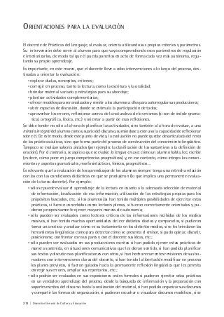 212 | Dirección General de Cultura y Educación
ORIENTACIONES PARA LA EVALUACIÓN
El docente de Prácticas del Lenguaje, al evaluar, orienta utilizando sus propios criterios y parámetros.
Su intervención debe servir al alumno para que vaya comprendiendo esos parámetros de regulación
e interiorizarlos, de modo tal que él pueda ponerlos en acto de forma cada vez más autónoma, regu-
lando su propio aprendizaje.
Es importante, en este marco, que el docente lleve a cabo intervenciones a lo largo del proceso, des-
tinadas a orientar la evaluación:
• explicar dudas, conceptos, criterios;
• corregir en proceso, tanto la lectura, como la escritura y la oralidad;
• brindar material variado y estrategias para su abordaje;
• plantear actividades complementarias;
• ofrecer modelos para ser analizados y remitir a los alumnos a ellos para autorregular sus producciones;
• abrir espacios de discusión, donde se estimula la participación de todos;
• aprovechar los errores, reflexionar acerca de la naturaleza de los mismos (si son de índole grama-
tical, ortográfica, léxica, etc.) y orientar a partir de esas reflexiones.
Se debe tender no sólo a la hora de planificar las actividades, sino también a la hora de evaluar, a una
mirada integral del alumno como usuario del discurso, sumándose a este uso la capacidad de reflexionar
sobre él. De este modo, desde este punto de vista, la evaluación no puede quedar desarticulada del resto
de las prácticas áulicas, sino que forma parte del proceso de construcción del conocimiento lingüístico.
Tampoco se evalúan saberes aislados (por ejemplo: la clasificación de los sustantivos o la definición de
oración). Por el contrario, se aspira a que se evalúe la lengua en uso: cómo un alumno habla, lee, escribe
(es decir, cómo pone en juego competencias pragmáticas) y, en ese contexto, cómo integra los conoci-
mientos y aspectos gramaticales, morfosintácticos, fónicos, pragmáticos…
Es relevante que la evaluación de los aprendizajes de los alumnos siempre tenga una estrecha relación
con las con las condiciones didácticas en que se produjeron (lo que implica una permanente evalua-
ción de la tarea docente). Por ejemplo:
• sólo se puede evaluar el aprendizaje de la lectura en cuanto a la adecuada selección de material
de información, localización de esa información, utilización de las estrategias propias para los
propósitos buscados, etc., si los alumnos/as han tenido múltiples posibilidades de ejercitar estas
prácticas, si fueron concebidos como lectores plenos, si fueron correctamente orientados y pu-
dieron progresivamente ejercer mayores marcos de autonomía;
• sólo pueden ser evaluados como lectores críticos de las informaciones recibidas de los medios
masivos, si han tenido muchas oportunidades de leer distintos diarios y compararlos, si pudieron
tomar una noticia y analizar cómo es su tratamiento en los distintos medios, si se les brindaron las
herramientas lingüísticas como para detectar cómo se presenta el emisor, si pudo opinar, discutir,
posicionarse, confrontar con sus pares y con el docente sus ideas, etc.;
• sólo pueden ser evaluados en sus producciones escritas si han podido ejercer estas prácticas de
manera sostenida, en situaciones comunicativas que les dieran sentido, si han podido planificar
sus textos y discutir esas planificaciones con otros, si han hecho recurrentes revisiones de sus bo-
rradores con intervenciones claras del docente, si han tenido la libertad de modificar en proceso
los planes previstos, si fueron guiados hacia la permanente reflexión lingüística que les permita
corregir sus errores, ampliar sus repertorios, etc.;
• sólo podrán ser evaluados en sus exposiciones orales formales si pudieron ejercitar estas prácticas
en un verdadero aprendizaje del proceso, desde la búsqueda de información y la preparación con
soportes escritos del discurso hasta la oralización del material, si han podido organizar sus discursos
y compartir las formas de organización, si pudieron escuchar o visualizar discursos modélicos, si se
 