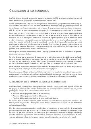214 | Dirección General de Cultura y Educación
ORGANIZACIÓN DE LOS CONTENIDOS
Las Prácticas del Lenguaje organizadas para su enseñanza en la ESB, se retoman a lo largo de todo el
ciclo, pero su abordaje presenta alcances diferentes en cada año.
Si bien las Prácticas del Lenguaje han sido pensadas, seleccionadas y organizadas de modo que pue-
dan conservar en la medida de lo posible la relación existente entre lenguaje y sociedad, el hecho de
convertirlas en contenidos curriculares ha requerido de un proceso de organización del discurso so-
cial, de recorte y en muchos casos de condensación de ciertos aspectos, en función de su enseñanza.
Entre otras decisiones curriculares, se ha privilegiado el ingreso a la escuela de aquellas prácticas
menos familiares para los alumnos/as, o aquéllas con las que no tendrían contacto naturalmente en
el mundo social. Se busca pues, formar a los alumnos en aquellas prácticas que les permitirán llevar
a cabo interacciones comunicativas precisas pertenecientes a los tres ámbitos seleccionados (el lite-
rario, el del estudio y el de la formación ciudadana), y, dentro de éstos, aquellas prácticas generales
que les son propias, pero no altamente especializadas (leer literatura de autores clásicos, buscar in-
formación en textos de divulgación, exponer oralmente esa información, leer diarios y comparar las
posturas de los enunciadores frente a un tema, etc.).
Decidir qué se ha de enseñar en Prácticas del Lenguaje y determinar cómo se secuencian los aprendi-
zajes son problemas distintos.
Se entiende aquí que la progresión de los aprendizajes está estrechamente vinculada con la profundi-
zación y la complejización en el abordaje de una misma práctica a lo largo de la ESB en general, y en 1º
año en particular, así como la construcción de aprendizajes que le van a permitir al alumno, de manera
creciente, abordar otras prácticas cada vez más específicas y de manera cada vez más autónoma.
Dicho abordaje supone una vuelta constante sobre los alcances de las prácticas del lenguaje correla-
tivas del/los año/s anterior/es en niveles crecientes de complejidad.
Los contenidos constituyen un todo, por lo tanto es preciso evitar abordarlos como temáticas secuencia-
das y en cambio enseñarlos desde enfoques globales. Los distintos aspectos lingüísticos se enfocan como
problemas discursivos que necesitan ser resueltos para desenvolverse eficazmente en situación.
LA ORGANIZACIÓN DE LAS PRÁCTICAS DEL LENGUAJE EN ÁMBITOS DE USO
Las Prácticas del Lenguaje han sido agrupadas en tres ejes, que suponen tres ámbitos de uso del
lenguaje y, en este contexto, ámbitos de formación del alumno/a como usuario del lenguaje, que se
privilegian a lo largo de la Educación Secundaria Básica:
• Prácticas del Lenguaje en el ámbito de la literatura;
• Prácticas del Lenguaje en el ámbito del estudio;
• Prácticas del Lenguaje en el ámbito de la formación ciudadana.
Se focaliza de este modo la atención en las prácticas y se considera que esas mismas prácticas –de
lectura, escritura y oralidad- desplegadas en los diversos ámbitos de circulación son los contenidos
del espacio curricular.
El orden en que aparecen estos ejes no es lineal en lo cronológico, ni supone niveles de importancia
para su enseñanza, sino que se espera que el alumno se desempeñe en todos ellos, poniendo en juego
las prácticas que éstos involucran en la medida en que construyen sus aprendizajes lingüístico-prag-
máticos (encontrar regularidades estructurales en los textos, sintácticas en ciertos géneros discursi-
vos, gramaticales en el uso del lenguaje, conocer y usar los aspectos normativos, entre otros).
 