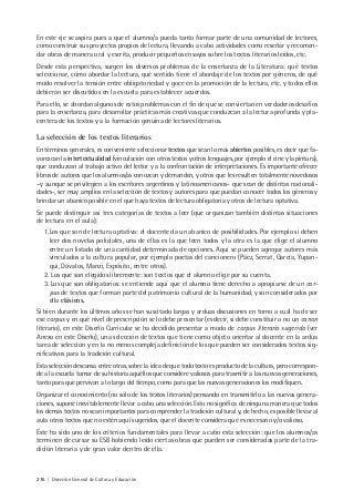 216 | Dirección General de Cultura y Educación
En este eje se aspira pues a que el alumno/a pueda tanto formar parte de una comunidad de lectores,
como construir sus proyectos propios de lectura, llevando a cabo actividades como reseñar y recomen-
dar obras de manera oral y escrita, producir pequeños ensayos sobre los textos literarios leídos, etc.
Desde esta perspectiva, surgen los diversos problemas de la enseñanza de la Literatura: qué textos
seleccionar, cómo abordar la lectura, qué sentido tiene el abordaje de los textos por géneros, de qué
modo resolver la tensión entre obligatoriedad y goce en la promoción de la lectura, etc. y todos ellos
debieran ser discutidos en la escuela para establecer acuerdos.
Para ello, se abordan algunos de estos problemas con el fin de que se conviertan en verdaderos desafíos
para la enseñanza, para desarrollar prácticas más creativas que conduzcan a la lectura profunda y pla-
centera de los textos y a la formación genuina de lectores literarios.
La selección de los textos literarios
En términos generales, es conveniente seleccionar textos que sean lo más abiertos posibles, es decir que fa-
vorezcan la intertextualidad (vinculación con otros textos y otros lenguajes, por ejemplo el cine y la pintura),
que conduzcan al trabajo activo del lector y a la confrontación de interpretaciones. Es importante ofrecer
libros de autores que los alumnos/as conozcan y demanden, y otros que les resulten totalmente novedosos
–y aunque se privilegien a los escritores argentinos y latinoamericanos- que sean de distintas nacionali-
dades-, ser muy amplios en la selección de textos y autores para que puedan conocer todos los géneros y
brindar un abanico posible en el que haya textos de lectura obligatoria y otros de lectura optativa.
Se puede distinguir así tres categorías de textos a leer (que organizan también distintas situaciones
de lectura en el aula):
1.Los que son de lectura optativa: el docente da un abanico de posibilidades. Por ejemplo si deben
leer dos novelas policiales, una de ellas es la que leen todos y la otra es la que elige el alumno
entre un listado de una cantidad determinada de opciones. Aquí se pueden agregar autores más
vinculados a la cultura popular, por ejemplo poetas del cancionero (Páez, Serrat, García, Yupan-
qui, Dávalos, Manzi, Expósito, entre otros).
2. Los que son elegidos libremente: son textos que el alumno elige por su cuenta.
3. Los que son obligatorios: se entiende aquí que el alumno tiene derecho a apropiarse de un cor-
pus de textos que forman parte del patrimonio cultural de la humanidad, y son considerados por
ella clásicos.
Si bien durante los últimos años se han suscitado largas y arduas discusiones en torno a cuál ha de ser
ese corpus y en qué nivel de prescripción se lo debe presentar (es decir, si debe constituir o no un canon
literario), en este Diseño Curricular se ha decidido presentar a modo de corpus literario sugerido (ver
Anexo en este Diseño), una selección de textos que tiene como objeto orientar al docente en la ardua
tarea de selección y en la no menos compleja definición de los que pueden ser considerados textos sig-
nificativos para la tradición cultural.
Esta selección descansa entre otras, sobre la idea de que todo texto es producto de la cultura, pero correspon-
de a la escuela tomar de su historia aquéllos que considere valiosos para trasmitir a las nuevas generaciones,
tanto para que pervivan a lo largo del tiempo, como para que las nuevas generaciones los modifiquen.
Organizar el conocimiento (no sólo de los textos literarios) pensando en transmitirlo a las nuevas genera-
ciones, supone inevitablemente llevar a cabo una selección. Esto no significa de ninguna manera que todos
los demás textos no sean importantes para comprender la tradición cultural y, de hecho, es posible llevar al
aula otros textos que no estén aquí sugeridos, que el docente considera que es necesario y/o valioso.
Éste ha sido uno de los criterios fundamentales para llevar a cabo esta selección: que los alumnos/as
terminen de cursar su ESB habiendo leído ciertas obras que pueden ser consideradas parte de la tra-
dición literaria y de gran valor dentro de ella.
 