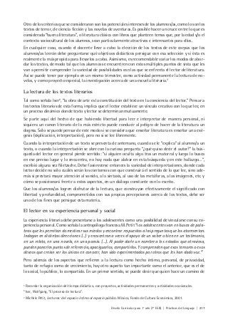 Diseño Curricular para 1° año (7° ESB) | Prácticas del Lenguaje | 217
Otro de los criterios que se consideraron son los potenciales intereses de los alumnos/as, como lo son los
textos de terror, de ciencia ficción y las novelas de aventuras. Es posible hacer un cruce entre lo que es
considerada “buena literatura”, o literatura clásica con libros que planteen temas que, por la edad y/o el
contexto sociocultural de los alumnos, sean particularmente atractivos e interesantes para ellos.
En cualquier caso, cuando el docente lleve a cabo la elección de los textos de este corpus que los
alumnos/as leerán debe preguntarse qué objetivos didácticos persigue con esa selección y si ésta es
realmente la más propicia para llevarlos a cabo. Asimismo, es recomendable variar los modos de abor-
dar los textos, de modo tal que los alumnos se encuentren con estos múltiples puntos de vista que les
van a permitir comprender la variedad de posibilidades con las que se enfrenta el lector de literatura.
Así se puede tener por ejemplo en un mismo trimestre, como actividad permanente la lectura de no-
velas, y como proyecto especial, la investigación acerca de una escuela literaria.5
La lectura de los textos literarios
Tal como señala Iser6
, “la obra de arte es la constitución del texto en la conciencia del lector.” Pensar a
los textos literarios de esta forma, implica que el lector establece un vínculo creativo con lo que lee, en
un proceso dinámico donde texto y lector se determinan mutuamente.
Se parte aquí del hecho de que habiendo libertad para leer e interpretar de manera personal, ni
siquiera un canon literario de lo más estricto puede conducir al peligro de hacer de la literatura un
dogma. Sólo se puede pensar de este modo si se considera que enseñar literatura es enseñar una exé-
gesis (explicación, interpretación), pero no si se lee libremente.
Cuando la interpretación de un texto se presenta de antemano, cuando se le “explica” al alumno/a un
texto, o cuando la interpretación se abre con la curiosa pregunta “¿qué quiso decir el autor?” la bús-
queda del lector en general pierde sentido: “si alguien oculta algo tras un matorral y luego lo busca
en ese preciso lugar y lo encuentra, no hay nada que alabar en esta búsqueda y en este hallazgo…”,
escribió alguna vez Nietzsche. Debe favorecerse entonces la variedad de interpretaciones, donde cada
lector decide no sólo cuáles serán los contornos con que construirá el sentido de lo que lee, sino ade-
más si prestará mayor atención al sonido, a la sintaxis, al uso de las metáforas, a las imágenes, etc. y
cómo se posicionará frente a estos aspectos, en un diálogo constante con lo escrito.
Que los alumnos/as logren disfrutar de la lectura, que construyan efectivamente el significado con
libertad y profundidad, comprometidos con sus propias percepciones acerca de los textos, debe ser
uno de los fines que persigue esta materia.
El lector en su experiencia personal y social
La experiencia literaria debe presentarse a los adolescentes como una posibilidad de vincularse con su ex-
periencia personal. Como señala la antropóloga francesa M. Petit “los adolescentes van en busca de pala-
bras que les permitan domesticar sus miedos y encontrar respuestas a las preguntas que los atormentan.
Indagan en distintas direcciones (…) y encuentran a veces el apoyo de un saber o bien en un testimonio,
en un relato, en una novela, en una poesía. (…). Al poder darle un nombre a los estados que atraviesa,
pueden ponerles puntos de referencia, apaciguarlos, compartirlos. Y comprenden que esos temores o esos
deseos que creían ser los únicos en conocer, han sido experimentados por otros que les han dado voz.”7
Pero además de los aspectos que refieren a la lectura como hecho íntimo, personal, de privacidad,
tanto de refugio como de crecimiento, hay otro aspecto tan importante como el anterior, que es el de
lo social, lo público, lo compartido. En un primer sentido, se puede decir que quien hace un camino de
5
Recordar la organización del tiempo didáctico, con proyectos, actividades permanentes y actividades ocasionales.
6
Iser, Wolfgang, “El proceso de lectura”.
7
Michèle Petit, Lecturas: del espacio íntimo al espacio público. México, Fondo de Cultura Económica, 2001.
 