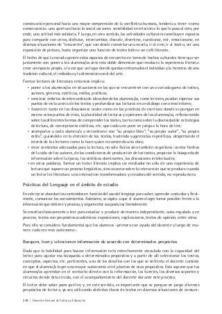 218 | Dirección General de Cultura y Educación
construcción personal hacia una mayor comprensión de la conflictiva humana, tendería a tener –como
consecuencia- una apertura hacia lo social así como sensibilidad en relación a lo que le pasa al otro, por
ende, una actitud más solidaria. Y luego, en otro sentido, las actividades culturales constituyen espacios
para compartir con otros, disfrutar, intercambiar, discutir, divertirse, cuestionar, reír, emocionarse, en
diversas situaciones de “encuentro”, que van desde comentar una novela, ir al cine, ir al teatro, ver una
exposición de pintura, hasta organizar una función de teatro leído o un café literario.
El hecho de que la escuela genere estos espacios de encuentro en torno de hechos culturales tiene que ver
justamente con poner a los alumnos/as ante esta doble dimensión que involucra la experiencia literaria:
crear un espacio propio, a la vez que un lugar donde quedan entramados el individuo y la herencia de una
tradición cultural, el individuo y la dimensión social del arte.
Formar lectores de literatura entonces implica:
• poner a los alumnos/as en situaciones en las que se encuentren con una variada gama de textos,
autores, géneros, estéticas, estilos, poéticas;
• construir ámbitos de intercambio de ideas donde los alumnos/as, como lectores, puedan expresar sus
puntos de vista acerca de los textos y profundizar sus lecturas en un diálogo con otros lectores;
• favorecer tanto en las discusiones orales como en las prácticas de escritura donde se pongan en
escena estos puntos de vista, la pluralidad de lecturas y opiniones de los alumnos/as, reflexionando
sobre las diferentes formas de comprender los textos, tanto como sobre la diversidad de estrategias
de lectura, de concepciones estéticas, etc. que cada uno pone en juego a la hora de leer;
• acompañar a cada alumno/a a encontrarse con “su propio libro”, “su propio autor”, “su propio
estilo”, guiándolo en la elección de los textos, haciendo sugerencias específicas, despertando el
interés de los lectores como lo hace quien recomienda una obra;
• crear contextos adecuados para la lectura, no sólo físicos sino también cognitivos: contar hechos
de la vida de los autores, de las condiciones de producción de los textos, propiciar la búsqueda de
información sobre la época, las estéticas dominantes, las discusiones intelectuales;
• en otras palabras, formar un lector literario implica ser mediador no sólo de una experiencia de
lectura que supone un proceso lingüístico, sino avanzar sobre la interacción que se produce cuando
un lector lee literatura: una interacción transformadora y creadora del sentido, no reproductora.
Prácticas del Lenguaje en el ámbito de estudio
En este eje se abordan los contenidos en función del uso del lenguaje para saber, aprender a estudiar y final-
mente, comunicar los conocimientos. Asimismo, se aspira a que el alumno logre tomar posición frente a la
información que obtiene y procesa, y argumentar sus posturas formalmente.
Se enseñará básicamente a leer para estudiar y producir de manera independiente, auto-regulada y en
proceso, textos con propósitos académicos: exposiciones, explicaciones, textos de opinión, entre otros.
Para ello se considera fundamental que los alumnos –primero con ayuda del docente y luego de ma-
nera cada vez más autónoma-:
Busquen, lean y seleccionen información de acuerdo con determinados propósitos
Dado que la habilidad para buscar información está estrechamente vinculada con la capacidad del
lector para ajustar esa búsqueda a determinados propósitos y a partir de allí seleccionar los textos,
conceptos, aspectos, etc. pertinentes, uno de los desafíos con los que se enfrenta el docente consiste
en que el alumno/a logre una mayor autonomía en el planteo de esos propósitos. Esto supone que los
alumnos/as aprendan en el contacto directo con la información, las fuentes, los diversos soportes y
circuitos donde ésta circula, con el acompañamiento del docente durante este proceso.
El lector debe saber para qué lee, y, en este sentido, es importante que se pongan en juego diversos
propósitos de lectura, ya sea utilizando distintas clases de textos en diversas situaciones de comuni-
 