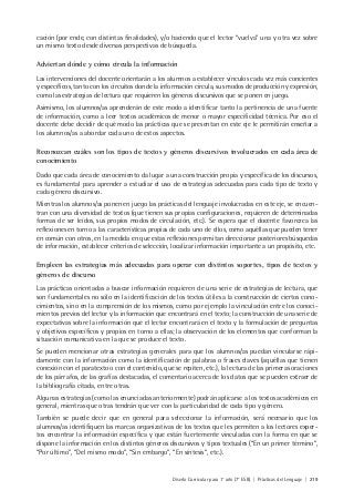 Diseño Curricular para 1° año (7° ESB) | Prácticas del Lenguaje | 219
cación (por ende, con distintas finalidades), y/o haciendo que el lector “vuelva” una y otra vez sobre
un mismo texto desde diversas perspectivas de búsqueda.
Adviertan dónde y cómo circula la información
Las intervenciones del docente orientarán a los alumnos a establecer vínculos cada vez más concientes
y específicos, tanto con los circuitos donde la información circula, sus modos de producción y expresión,
como las estrategias de lectura que requieren los géneros discursivos que se ponen en juego.
Asimismo, los alumnos/as aprenderán de este modo a identificar tanto la pertinencia de una fuente
de información, como a leer textos académicos de menor o mayor especificidad técnica. Por eso el
docente debe decidir de qué modo las prácticas que se presentan en este eje le permitirán enseñar a
los alumnos/as a abordar cada uno de estos aspectos.
Reconozcan cuáles son los tipos de textos y géneros discursivos involucrados en cada área de
conocimiento
Dado que cada área de conocimiento da lugar a una construcción propia y específica de los discursos,
es fundamental para aprender a estudiar el uso de estrategias adecuadas para cada tipo de texto y
cada género discursivo.
Mientras los alumnos/as ponen en juego las prácticas del lenguaje involucradas en este eje, se encuen-
tran con una diversidad de textos (que tienen sus propias configuraciones, requieren de determinadas
formas de ser leídos, sus propios modos de circulación, etc.). Se espera que el docente favorezca las
reflexiones en torno a las características propias de cada uno de ellos, como aquéllas que pueden tener
en común con otros, en la medida en que estas reflexiones permitan direccionar posteriores búsquedas
de información, establecer criterios de selección, localizar información importante a un propósito, etc.
Empleen las estrategias más adecuadas para operar con distintos soportes, tipos de textos y
géneros de discurso
Las prácticas orientadas a buscar información requieren de una serie de estrategias de lectura, que
son fundamentales no sólo en la identificación de los textos útiles a la construcción de ciertos cono-
cimientos, sino en la comprensión de los mismos, como por ejemplo la vinculación entre los conoci-
mientos previos del lector y la información que encontrará en el texto; la construcción de una serie de
expectativas sobre la información que el lector encontrará en el texto y la formulación de preguntas
y objetivos específicos y propios en torno a ellas; la observación de los elementos que conforman la
situación comunicativa en la que se produce el texto.
Se pueden mencionar otras estrategias generales para que los alumnos/as puedan vincularse rápi-
damente con la información como la identificación de palabras o frases claves (aquéllas que tienen
conexión con el paratexto o con el contenido, que se repiten, etc.), la lectura de las primeras oraciones
de los párrafos, de las grafías destacadas, el comentario acerca de los datos que se pueden extraer de
la bibliografía citada, entre otras.
Algunas estrategias (como las enunciadas anteriormente) podrán aplicarse a los textos académicos en
general, mientras que otras tendrán que ver con la particularidad de cada tipo y género.
También se puede decir que en general para seleccionar la información, será necesario que los
alumnos/as identifiquen las marcas organizativas de los textos que les permiten a los lectores exper-
tos encontrar la información específica y que están fuertemente vinculadas con la forma en que se
dispone la información en los distintos géneros discursivos y tipos textuales (“En un primer término”,
“Por último”, “Del mismo modo”, “Sin embargo”, “En síntesis”, etc.).
 