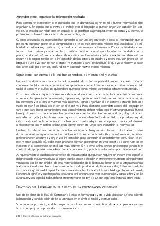 220 | Dirección General de Cultura y Educación
Aprendan cómo organizar la información recabada
Para construir el conocimiento es necesario que los alumnos/as logren no sólo buscar información, sino
organizarla. Se espera que a través del trabajo con el lenguaje se puedan organizar también los con-
ceptos, se establezcan relaciones de causalidad, se perciban las jerarquías entre los temas y subtemas, se
profundice en las reflexiones, se analicen los hechos, etc.
Cuando se estudia, es imprescindible aprender a dar una organización a toda la información que se
posee, ya que gran parte de la comprensión de los objetos de conocimiento está asociada a la posi-
bilidad de ordenarlos, clasificarlos, pensarlos de una manera determinada. Por eso actividades como
tomar notas precisas y claras en clase, clarificar cuestiones relativas a la información dada con los
pares o el docente y/o recurriendo a bibliografía complementaria, confeccionar fichas bibliográficas,
recurrir a la organización de la información de los textos en cuadros y redes, etc. son prácticas del
lenguaje que se valoran no tanto como instrumentos para “redistribuir” lo que ya se tiene y se sabe,
sino ante todo para pensar, profundizar y construir nuevos conocimientos.
Sepan cómo dar cuenta de lo que han aprendido, de manera oral y escrita
Las prácticas destinadas a dar cuenta de lo aprendido deben formar parte del proceso de construcción del
conocimiento. Muchas veces comunicar los aprendizajes que se llevaron a cabo permiten dar un sentido
social al conocimiento. Esto no quiere decir que todo conocimiento construido deba ser comunicado.
Comunicar saberes requiere de una serie de aprendizajes que pueden articular conceptos de los que el
alumno se ha apropiado previamente, repensarlos, reposicionarse frente a ellos: en la medida en que
los escritores y oradores se vuelven más expertos, logran organizar el pensamiento cuando hablan o
escriben, clarificar ideas, aprender de ellos mismos. Paralelamente aprenden acerca del lenguaje, en
tanto que, para hacer comunicables esos conocimientos, deben reflexionar (hacerse preguntas, buscar
la mejor forma de expresión, usar las convenciones que facilitan la comunicabilidad, elegir el género
más adecuado, etc.) sobre la manera en que se expresan, y los efectos de sentido que pueden surgir de
ésta. En este sentido, la comunicación de los conocimientos adquiridos debe poner una especial atención
al tratamiento oral y escrito de los textos que se ponen en juego para transmitir la información.
Finalmente, cabe aclarar que si bien aquí las prácticas del lenguaje vinculadas con los textos de estu-
dio se encuentran agrupadas en tres núcleos sintéticos de contenidos (buscar información; registrar,
posicionarse críticamente y organizar información para construir el conocimiento; comunicar los co-
nocimientos adquiridos), todas estas prácticas forman parte de un mismo proceso de construcción del
conocimiento donde éstas se implican mutuamente. Sin la perspectiva de este proceso que garantiza el
contexto de apropiación y socialización del conocimiento, prácticas aisladas tampoco tienen sentido.
Aunque también se pueden abordar textos de otras materias que puedan requerir un tratamiento específico
del proceso de lectura y escritura, se espera que los textos a abordar en este eje se encuentren principalmente
vinculados con los contenidos de esta materia: historias de la Literatura, historias de la Lengua española,
textos relacionados con los autores y los contextos de producción de las obras leídas, textos acerca de las
variedades lingüísticas del español, ensayos y reseñas sobre los textos literarios leídos, prólogos de libros de
literatura, biografías y autobiografías de autores de literatura, testimonios, reportajes y cartas sobre y de los
autores, revistas especializadas, debates entre escritores en torno a sus concepciones literarias, entre otros.
PRÁCTICAS DEL LENGUAJE EN EL ÁMBITO DE LA PARTICIPACIÓN CIUDADANA
Uno de los fines de la Escuela Secundaria Básica es formar para y en la vida ciudadana, fortaleciendo
la inserción y participación de los alumnos/as en el ámbito social y comunitario.
Siguiendo ese propósito, se debe propiciar para los alumnos la posibilidad de acceder progresivamen-
te a la complejidad y pluralidad del discurso social.
 