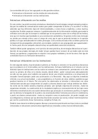 Diseño Curricular para 1° año (7° ESB) | Prácticas del Lenguaje | 221
Los contenidos del eje se han agrupado en dos grandes núcleos:
• interactuar críticamente con los medios de comunicación;
• interactuar críticamente con las instituciones.
Interactuar críticamente con los medios
En este núcleo, las prácticas están orientadas a desentrañar las estrategias comunicacionales emplea-
das por los medios de comunicación masiva para poder comprender lo dicho y “lo no dicho” en ellos,
sabiendo que hay diferentes tipos de intencionalidades, a veces claras y explícitas, y otras muchas,
encubiertas. Se debe propiciar entonces la problematización de la información recibida, generando la
reflexión acerca de que no siempre la realidad que se nos presenta como tal es reflejo de los hechos,
sino que en muchas oportunidades es una construcción periodística. Si quienes recibe esos mensajes
no instala una mirada crítica, corre el riesgo de creer que lo que se pretende instalar en la opinión
pública es lo que verdaderamente le debe preocupar. Con la misma mirada crítica se deben pensar los
mensajes de las propagandas y descubrir, por ejemplo, cuándo en una propaganda que supuestamen-
te forma parte de una campaña educativa hay una publicidad comercial encubierta.
También deben poder apropiarse, en el ejercicio de estas prácticas, de estrategias discursivas en la pro-
ducción de sus propios mensajes, de modo tal que puedan hacer conocer de un modo cada vez más
formal, sus opiniones y argumentos en relación a sus propias realidades y las de los otros. Este tipo de
actividades hacen a la formación democrática.
Interactuar críticamente con las instituciones
En este segundo núcleo, muy vinculado al primero, se focaliza la atención en las prácticas discursivas
que se producen en el intercambio con las instituciones. Se busca habilitarlos en el vínculo con los
distintos tipos de instituciones con las cuales es necesaria una comunicación permanente en la vida
social. La primera de ellas es la misma escuela, donde deben poder comunicarse adecuadamente
no sólo con sus pares, sino también con quienes tienen una relación asimétrica y en situaciones de
encuadre formal (ejemplo: pedir una autorización a la Dirección). Hay aquí un objetivo inmediato
referido a su actual escolaridad, y uno propedéutico, en función de otros ámbitos académicos que
puedan transitar en el futuro. Por otra parte, los alumnos/as se vinculan e interactúan con otras
instituciones sociales que comprenden un amplio y diverso abanico que incluye ámbitos tan distin-
tos como son los clubes sociales, empresas privadas –por ejemplo empresas de servicios-, hasta los
organismos estatales. La construcción de la ciudadanía implica un reconocimiento de las leyes como
elementos constitutivos de una nación democrática que jerarquiza la convivencia pacífica, el respeto
por los demás y la búsqueda de la justicia. Los alumnos/as deben formarse para estar en condiciones,
a partir una buena comunicación –tanto en recepción como en producción-, de poder cumplir con
sus obligaciones, reclamar por sus derechos (haciendo escuchar sus voces), realizar trámites (solicitar
por escrito y oralmente, llenar formularios, completar fichas), etc.
Desde la tarea docente se deben propiciar diversas y recurrentes prácticas de escritura, lectura y oralidad
enmarcadas en situaciones comunicativas significativas vinculadas a estos marcos institucionales.
 