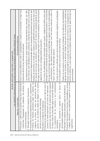 234 | Dirección General de Cultura y Educación
Analizarpublicidadescomercialesypropagandas.
Lascampañaseducativas,deprevenciónensalud,deformaciónciudadana.Producirtextos.
AspectosinvolucradosOrientacionesdidácticas
•Reconocerydiferenciarlosgénerosdiscursivos:Publicidades
comerciales.Propagandas.Lascampañas.Susdistintosel-
ementosconstitutivos.
•Distinguirlainformativadelaapelativa.Caracterizar.
•Caracterizarlastramasexpositiva-explicativayargumentativa.
•Analizarlosdistintosparatextossegúnlossoportes.Las
imágenes,lamúsica,lasvoces,lascuestionesdediseño
gráfico,etc.Losdistintosmodosdellegadaalossectores
sociales.Larecurrenciacomoestrategia.
•Descubrireinterpretarlosimplícitos.
•Relacionarlosaspectosgramaticalesconeltipodetexto.El
vocativo.Elmodoimperativoconfuerzadeinvocación.El
presenteconvalordecerteza.Elcondicionalcomoexpresión
dedeseo.Tiposdeenunciadossegúnlaactituddelhablante.
Laconstruccióndelasoracionesysusconnotaciones
semánticas.
•Analizareinterpretarelaspectoléxico:lafuerzade
determinadoscampossemánticos.
•Distinguirlosregistrosadecuadossegúnlosdestinatarios.
•Producirtextossegúnlosinteresesynecesidades,yaseauna
campañaeducativaounapublicidadrespectodeuntema
significativo.
Tantoelcampopublicitariocomoelpropagandísticoocupanenlaactualidadunlugarmuy
importantedentrodelascomunicacionessociales.
Losadolescentesconstituyenungrupoetáreomuybuscadodesdeestosmensajespordife-
rentesrazones,tantoideológicascomoeconómicas,ysabemosquemuchasvecessepretende
manipularlos.Enalgunasoportunidadesaparecencampañas,supuestamentedeeducación(por
ejemplo,deprevenciónensalud),queencubrenunapublicidadcomercial(avecesbastacon
verquienessonlosquelasanunciano“auspician”).Enotras,soncampañasgenuinascuyos
mensajesesimportantecomprenderporquehacenalaformaciónciudadana.Todoestohayque
trabajarloenclaseconestrategiasdidácticaspuntuales.
Sisetratadepublicidades,loschicosdebenpoderconocercategoríasdeanálisiscomopara
distinguirloqueesinformacióndelproductopublicitado(aspectosdescriptivoseinformativos)
deloquesonestrategiasqueapelanalasubjetividad,enalgunoscasos,deunmodoengañoso
–ydiscriminatorio-(porejemplocuandosevincula“usar”unamarcacomercial,esdecir,el
“tener”,con“ser”dedeterminadamanera).
Apartirdeinstalarlareflexiónacercadelasestrategiasdiscursivas,lingüísticasyparalingüísti-
cas,ellospodránrealizarunalecturacríticadelostextos.
Tambiénenestaprácticaesimportantealternaractividadesdelasdistintasmacrohabilidades,
básicamentedelecturaydeescritura.Puedenformarpartedeunproyecto,porejemploque
diseñenunapublicidaddelaescuelaparahacerlacircularenelbarrio,conelpropósitodeau-
mentarlamatrícula,oqueorganicenunacampañaeducativarespectodealgúntemaqueles
interesedifundir.
 