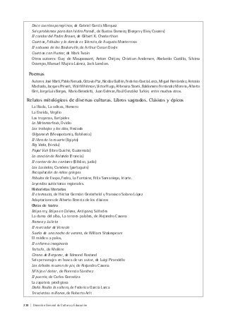 238 | Dirección General de Cultura y Educación
Doce cuentos peregrinos, de Gabriel García Márquez
Seis problemas para don Isidro Parodi , de Bustos Domecq (Borges y Bioy Casares)
El candor del Padre Brown, de Gilbert K. Chesterthon
Cuentos, Fábulas y lo demás es Silencio, de Augusto Monterroso
El sabueso de los Baskerville, de Arthur Conan Doyle
Cuentos con Humor, de Mark Twain
Otros autores: Guy de Maupassant, Anton Chéjov, Chistian Andersen, Abelardo Castillo, Silvina
Ocampo, Manuel Mujica Láinez, Jack London.
Poemas
Autores:JoséMartí,PabloNeruda,OctavioPaz,NicolásGuillén,FedericoGarcíaLorca,MiguelHernández,Antonio
Machado, Jacques Prévert, Walt Whitman, Víctor Hugo, Alfonsina Storni, Baldomero Fernández Moreno, Alberto
Girri, Jorge Luis Borges, Mario Benedetti, Juan Gelman, Raúl González Tuñón, entre muchos otros.
Relatos mitológicos de diversas culturas. Libros sagrados. Clásicos y épicos
La Ilíada, La odisea, Homero
La Eneida, Virgilio
Las troyanas, Eurípides
La Metamorfosis, Ovidio
Los trabajos y los días, Hesiodo
Gilgamesh (Mesopotamia, Babilonia)
El libro de la muerte (Egipto)
Rig Veda, (hindu)
Popol Vuh (libro Quiché, Guatemala)
La canción de Rolando (Francia)
El cantar de los cantares (Bíblico, judío)
Las Lusiadas, Camôens (portugués)
Recopilación de mitos griegos
Fábulas de Esopo, Fedro, La Fontaine, Félix Samaniego, Iriarte.
Leyendas autóctonas regionales.
Historietas literarias
El eternauta, de Héctor Germán Oesterheld y Fransisco Solano López
Adaptaciones de Alberto Breccia de los clásicos
Obras de teatro
Edipo rey, Edipo en Colono, Antígona, Sófocles
La dama del alba, La tercera palabra, de Alejandro Casona
Romeo y Julieta
El mercader de Venecia
Sueño de una noche de verano, de William Shakespeare
El médico a palos,
El enfermo imaginario
Tartufo , de Molière
Cirano de Bergerac, de Edmond Rostand
Seis personajes en busca de un autor, de Luigi Pirandello
Los árboles mueren de pie, de Alejandro Casona
M´hijo el dotor , de Florencio Sánchez
El puente, de Carlos Gorostiza
La zapatera prodigiosa
Doña Rosita la soltera, de Federico García Lorca
Trescientos millones, de Roberto Arlt
 
