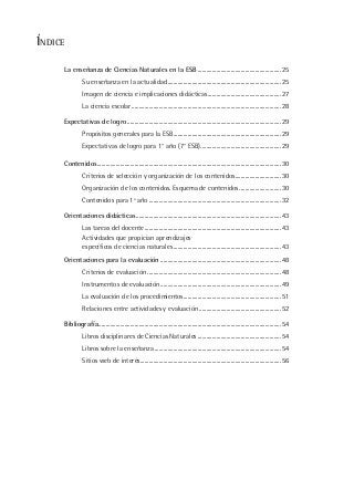 ÍNDICE
La enseñanza de Ciencias Naturales en la ESB ..........................................................25
Su enseñanza en la actualidad...............................................................................25
Imagen de ciencia e implicaciones didácticas...................................................27
La ciencia escolar........................................................................................................28
Expectativas de logro ...........................................................................................................29
Propósitos generales para la ESB...........................................................................29
Expectativas de logro para 1° año (7° ESB)........................................................29
Contenidos................................................................................................................................30
Criterios de selección y organización de los contenidos................................30
Organización de los contenidos. Esquema de contenidos.............................30
Contenidos para 1º año ............................................................................................32
Orientaciones didácticas.....................................................................................................43
Las tareas del docente...............................................................................................43
Actividades que propician aprendizajes
específicos de ciencias naturales...........................................................................43
Orientaciones para la evaluación ....................................................................................48
Criterios de evaluación .............................................................................................48
Instrumentos de evaluación....................................................................................49
La evaluación de los procedimientos....................................................................51
Relaciones entre actividades y evaluación.........................................................52
Bibliografía...............................................................................................................................54
Libros disciplinares de Ciencias Naturales ..........................................................54
Libros sobre la enseñanza ........................................................................................54
Sitios web de interés..................................................................................................56
 