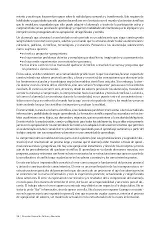 26 | Dirección General de Cultura y Educación
miento y acción que les permitan operar sobre la realidad para conocerla y transformarla. Esto requiere de
habilidades y capacidades que sólo pueden desarrollarse en el contacto con el mundo y las teorías científicas
que lo modelizan; capacidades que sólo puede adquirir el alumno/a a través de la participación activa y
comprometida con sus procesos de aprendizaje y requieren modalidades de enseñanza que lo impliquen y lo
interpelen como protagonista de esa apropiación de significados y sentido.
Un alumno/a que atraviesa la escolaridad en este período es un adolescente que sigue construyendo
subjetividad en contacto con pares, adultos y un mundo que lo atraviesa desde todas sus dimensiones:
culturales, políticas, científicas, tecnológicas y naturales. Pensando a los alumnos/as adolescentes
como sujetos a quienes:
• se invita a preguntar y preguntarse;
• se les presentan problemas abiertos y complejos que desafíen su imaginación y su pensamiento;
• se les permite experimentar con materiales y procesos;
• se los invita a entrar en las tramas del quehacer científico a través de las tareas y preguntas que
les plantea la ciencia escolar.
En las aulas, se debe establecer una comunidad de prácticas en la que los alumnos/as sean capaces de
construir desde sus saberes previos (con ellos, a favor y en contra) las concepciones que den cuenta de
los fenómenos naturales y tecnológicos según los modelos científicos actuales. Sin embargo, la cien-
cia escolar no es la ciencia de los científicos, sino una versión “transpuesta” para su uso en los ámbitos
escolares. El camino a recorrer será, entonces, desde los saberes previos de los alumnos/as, tratando de
acercar la mirada, la comprensión, la interpretación hacia los modelos y teorías científicas. La ciencia,
tal como el alumno/a la reconstruye durante la escolaridad, es un puente entre el conocimiento co-
tidiano con el que se enfrentó al mundo hasta aquí con cierto grado de éxito y los modelos y marcos
teóricos desde los que los científicos interpretan y analizan la realidad.
En este sentido, la escuela no forma científicos, sino ciudadanos que deben tener acceso a la más actualizada
información y posibilidades de seguir aprendiendo. La formación científica específica se produce en los ám-
bitos académicos con su lógica, sus demandas y exigencias, que son posteriores a la escolaridad obligatoria.
En este nivel de la escolarización, común y obligatoria para todos los adolescentes, lo que debe estar presente
junto con la apropiación de los contenidos de la materia es la adquisición de unas herramientas que permitan
a los alumnos/as construir conocimiento y desarrollar capacidades para el aprendizaje autónomo, a partir del
trabajo conjunto con sus compañeros y docentes en una comunidad de aprendizaje.
La comprensión de los modelos teóricos que la ciencia plantea (con sus generalizaciones y su grado de abs-
tracción) es el resultado de un proceso largo y costoso que el alumno/a debe transitar a través de aproxi-
maciones sucesivas y progresivas. No hay una apropiación instantánea y lineal de los conceptos y menos
aún de los procedimientos del quehacer científico. El aprendizaje se va dando de manera recursiva, con
progresos, pausas y retrocesos conforme se hacen necesarias las re-estructuraciones que operan a partir de
la conciliación o el conflicto que se plantea entre los saberes a construir y los conocimientos previos.
En este sentido, es imprescindible concebir al error como una parte fundamental del proceso personal
y único de construcción de conocimientos. El error es una manifestación de las incongruencias o re-
estructuraciones parciales del pensamiento que da cuenta de un proceso en el que los saberes previos
se conectan con la nueva información y con la experiencia presente, actualizando y resignificando
ideas anteriores. El error es expresión de ese tránsito y es revelador de la comprensión del alumno/a
en cada paso. Esta manera de entender el error, deriva en una responsabilidad y una tarea para el do-
cente. El trabajo sobre el error supone una mirada muy distinta con respecto al trabajo áulico. No se
trataría ya de “dar” información, sino de operar con ella. No alcanza con exponer (aunque en ocasio-
nes se haga necesaria una exposición general), sino que es preciso ayudar a pensar, orientar el proceso
de apropiación de saberes, ser modelo de actuación en la estructuración de la nueva información.
 