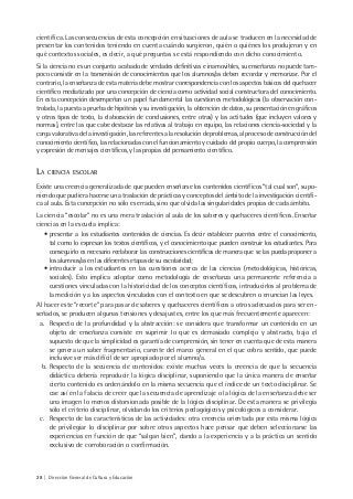 28 | Dirección General de Cultura y Educación
científica. Las consecuencias de esta concepción en situaciones de aula se traducen en la necesidad de
presentar los contenidos teniendo en cuenta cuándo surgieron, quién o quiénes los produjeron y en
qué contextos sociales, es decir, a qué preguntas se está respondiendo con dicho conocimiento.
Si la ciencia no es un conjunto acabado de verdades definitivas e inamovibles, su enseñanza no puede tam-
poco consistir en la transmisión de conocimientos que los alumnos/as deben recordar y memorizar. Por el
contrario, la enseñanza de esta materia debe mostrar correspondencia con los aspectos básicos del quehacer
científico mediatizado por una concepción de ciencia como actividad social constructora del conocimiento.
En esta concepción desempeñan un papel fundamental las cuestiones metodológicas (la observación con-
trolada, la puesta a prueba de hipótesis y su investigación, la obtención de datos, su presentación en gráficos
y otros tipos de texto, la elaboración de conclusiones, entre otras) y las actitudes (que incluyen valores y
normas), entre las que cabe destacar las relativas al trabajo en equipo, las relaciones ciencia-sociedad y la
carga valorativa de la investigación, las referentes a la resolución de problemas, al proceso de construcción del
conocimiento científico, las relacionadas con el funcionamiento y cuidado del propio cuerpo, la comprensión
y expresión de mensajes científicos, y las propias del pensamiento científico.
LA CIENCIA ESCOLAR
Existe una creencia generalizada de que pueden enseñarse los contenidos científicos “tal cual son”, supo-
niendo que pudiera hacerse una traslación de prácticas y conceptos del ámbito de la investigación científi-
ca al aula. Esta concepción no sólo es errada, sino que olvida las singularidades propias de cada ámbito.
La ciencia “escolar” no es una mera traslación al aula de los saberes y quehaceres científicos. Enseñar
ciencias en la escuela implica:
• presentar a los estudiantes contenidos de ciencias. Es decir establecer puentes entre el conocimiento,
tal como lo expresan los textos científicos, y el conocimiento que pueden construir los estudiantes. Para
conseguirlo es necesario reelaborar las construcciones científicas de manera que se las pueda proponer a
los alumnos/as en las diferentes etapas de su escolaridad;
• introducir a los estudiantes en las cuestiones acerca de las ciencias (metodológicas, históricas,
sociales). Esto implica adoptar como metodología de enseñanza una permanente referencia a
cuestiones vinculadas con la historicidad de los conceptos científicos, introducirlos al problema de
la medición y a los aspectos vinculados con el contexto en que se descubren o enuncian las leyes.
Al hacer este “recorte” para pasar de saberes y quehaceres científicos a otros adecuados para ser en-
señados, se producen algunas tensiones y desajustes, entre los que más frecuentemente aparecen:
a. Respecto de la profundidad y la abstracción: se considera que transformar un contenido en un
objeto de enseñanza consiste en suprimir lo que es demasiado complejo y abstracto, bajo el
supuesto de que la simplicidad es garantía de comprensión, sin tener en cuenta que de esta manera
se genera un saber fragmentario, carente del marco general en el que cobra sentido, que puede
inclusive ser más difícil de ser apropiado por el alumno/a.
b. Respecto de la secuencia de contenidos: existe muchas veces la creencia de que la secuencia
didáctica debería reproducir la lógica disciplinar, suponiendo que la única manera de enseñar
cierto contenido es ordenándolo en la misma secuencia que el índice de un texto disciplinar. Se
cae así en la falacia de creer que la secuencia de aprendizaje o la lógica de la enseñanza debe ser
una imagen lo menos distorsionada posible de la lógica disciplinar. De esta manera se privilegia
sólo el criterio disciplinar, olvidando los criterios pedagógicos y psicológicos a considerar.
c. Respecto de las características de las actividades: otra creencia orientada por esta misma lógica
de privilegiar lo disciplinar por sobre otros aspectos hace pensar que deben seleccionarse las
experiencias en función de que “salgan bien”, dando a la experiencia y a la práctica un sentido
exclusivo de corroboración o confirmación.
 