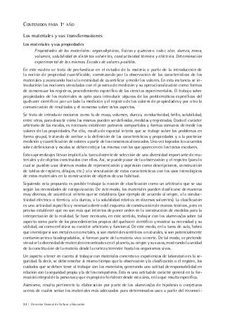 32 | Dirección General de Cultura y Educación
CONTENIDOS PARA 1º AÑO
Los materiales y sus transformaciones
Los materiales y sus propiedades
Propiedades de los materiales: organolépticas, físicas y químicas: color, olor, dureza, masa,
volumen, solubilidad en distintos solventes, conductividad térmica y eléctrica. Determinación
experimental de las mismas. Escalas de valores posibles.
En este núcleo se trata de profundizar en el estudio de la materia a partir de la introducción de
la noción de propiedad cuantificable, comenzando por la observación de las características de los
materiales y avanzando hacia la necesidad de cuantificar y medir los valores. En esta instancia se in-
troducirán las nociones vinculadas con el proceso de medición y su operacionalización como formas
de consensuar los registros, procedimiento específico de las ciencias experimentales. El trabajo sobre
propiedades de los materiales es apto para introducir algunas de las problemáticas específicas del
quehacer científico: por un lado la medición y el registro de los valores de propiedades y por otro la
comunicación de resultados y el consenso sobre estos aspectos.
Se trata de introducir nociones como la de masa, volumen, dureza, conductividad, brillo, solubilidad,
entre otras, para discutir cómo las mismas pueden ser definidas, medidas y registradas. Dado el carácter
arbitrario de las escalas, es necesario establecer patrones compartidos y formas comunes de medir los
valores de las propiedades. Por ello, resulta de especial interés que se trabaje sobre los problemas en
forma grupal, tratando de arribar a la definición de las características y propiedades y a la posterior
medición y cuantificación de valores a partir de los consensos alcanzados. Una vez logrados los acuerdos
sobre definiciones y escalas se deben cotejar las mismas con las que aparecen en los textos escolares.
Estos aprendizajes llevan implícita la tarea docente de selección de una diversidad importante de ma-
teriales y de objetos construidos con ellos. Así, se puede pasar de la observación y el registro (para lo
cual se pueden usar diversos modos de representación y expresión como descripciones, construcción
de tablas de registro, dibujos, etc.) a la vinculación de estas características con los usos tecnológicos
de estos materiales en la construcción de objetos de uso habitual.
Siguiendo esta propuesta es posible trabajar la noción de clasificación como un arbitrario que se usa
según las necesidades de categorización. De este modo, los materiales pueden clasificarse de maneras
muy diversas, de acuerdo al criterio que se establezca (por ejemplo de acuerdo al origen, a la conduc-
tividad eléctrica o térmica, a la dureza, a la solubilidad relativa en diversos solventes). La clasificación
es una actividad específica y necesaria dentro del esquema de construcción de marcos teóricos, pero es
preciso establecer que no son más que intentos de poner orden en la construcción de modelos para la
interpretación de la realidad. Se hace necesario, en este sentido, trabajar con los alumnos/as sobre tal
aspecto como parte de los procedimientos propios del quehacer científico y mostrar su necesidad y su
utilidad, así como enfatizar su carácter arbitrario y funcional. De este modo, en la tarea de aula, habrá
que investigar si son metales o no metales, si son materiales sintéticos o naturales, si son potencialmente
contaminantes o biodegradables, si forman parte de la materia viva o inerte. De tal modo, se pretende
vincular la diversidad de materiales encontrados en el planeta, su origen y sus usos, mostrando la unidad
de la constitución de la materia desde la corteza terrestre hasta los organismos vivos.
Un aspecto a tener en cuenta al trabajar con materiales concretos o experiencias de laboratorio es la se-
guridad. Es decir, se debe enseñar al mismo tiempo que la observación y la clasificación o el registro, los
cuidados que se deben tener al trabajar con los materiales, generando una actitud de responsabilidad en
relación con la seguridad propia y la de los compañeros. Esta es una actitud de carácter general en la for-
mación integral de la personas y que es propicio fortalecer desde esta área, en la que resulta específica.
Asimismo, resulta pertinente la elaboración por parte de los alumnos/as de hipótesis o conjeturas
acerca de cuales serían los materiales más adecuados para determinados usos a partir del reconoci-
 