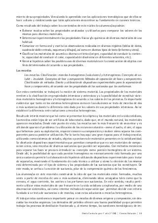 Diseño Curricular para 1° año (7° ESB) | Ciencias Naturales | 33
miento de sus propiedades. Vinculando lo aprendido con las aplicaciones tecnológicas que de ellos se
hace a diario y evidenciando que tales aplicaciones encuentran su fundamento en razones teóricas.
Como resultado del trabajo sobre los contenidos de este núcleo los alumnos/as podrán:
• Elaborar escalas sobre las propiedades analizadas y utilizarlas para comparar los valores de las
mismas para diversos materiales.
• Determinar experimentalmente las propiedades físicas y/o químicas de diversos materiales de uso
habitual.
• Comunicar en forma oral y escrita las observaciones realizadas en diversos registros (tablas de datos,
cuadros de doble entrada, esquemas y dibujos), así como en diversos tipos de texto (informes y otros).
• Clasificar los materiales de acuerdo a diversos criterios (origen, capacidad de conducir la corrien-
te, capacidad de conducir el calor, capacidad de disolverse en diferentes solventes, etc.).
• Generar hipótesis sobre los posibles usos de diversos materiales en la construcción de objetos con
fines determinados de acuerdo a sus propiedades.
Las mezclas
Las mezclas. Clasificación: mezclas homogéneas (soluciones) y heterogéneas. Concepto de so-
luble – insoluble. Conceptos de fase y componente. Métodos de separación de fases y componentes.
Clasificación de métodos. Diseño y utilización de dispositivos experimentales para la separación de
fases y componentes, de acuerdo con las propiedades de las sustancias que los conforman.
Con estos contenidos se trabajará la noción de sistema material. Las propiedades de los materiales
remiten a la clasificación en propiedades intensivas y extensivas y a la posibilidad de constituir siste-
mas materiales homogéneos y heterogéneos de acuerdo a los valores de las primeras. Es importante
evidenciar que tanto en los sistemas heterogéneos como en las soluciones se trata de mezclas de dos
o más sustancias donde la diferencia está dada por los valores de sus propiedades intensivas. Así se
establece la diferencia entre soluciones y mezclas heterogéneas.
Resulta de interés mostrar que tal como se presentan los objetos y los materiales en la vida cotidiana,
las mezclas están lejos de ser artificios de laboratorio, dado que, en el mundo natural, los materiales
aparecen mezclados. Desde este punto de vista, las mezclas son lo más frecuente de encontrar y es
allí donde aparece el problema: la utilización de los recursos naturales –como el suelo, el aire, el agua
que bebemos- para su explotación, requiere conocer su composición y resolver cómo separar los com-
ponentes para su posterior utilización. Por lo tanto hay aquí una gran riqueza para el trabajo escolar,
utilizando como sistemas de estudio, objetos o porciones de materiales presentes en la cotidianeidad.
Se diseñarán dispositivos experimentales que permitan comprobar que no son materiales de compo-
sición única, sino mezclas de diversas sustancias que pueden ser separadas. Con métodos mecánicos
para separar las fases se procura introducir su concepto como porción homogénea de un sistema.
Desde allí, la posibilidad de que cada porción homogénea no necesariamente está formada por una
única sustancia permite la elaboración de hipótesis utilizando dispositivos experimentales para tratar
de separarlas, mostrando el fundamento de cada técnica a utilizar y cómo la elección de las mismas
está determinada por el tipo de sistema y las propiedades de las sustancias que los constituyen. De
este modo, se arriba a la noción de sustancia, pilar de la comprensión química de los fenómenos.
Los alumnos/as en este recorrido construirán la idea de que los materiales están formados, muchas
veces a partir de mezclas de una o más sustancias, eliminando ideas arraigadas tales como que la
cerveza, el agua corriente, los aceites o los perfumes son sustancias. En este sentido, resulta perti-
nente utilizar estos materiales de uso frecuente en la vida cotidiana y explorarlos, por medio de una
observación sistemática, así como intentar métodos de separación que permitan decidir con criterio
fundado si se trata de sustancias o de mezclas, sean estas soluciones o mezclas heterogéneas.
Al trabajar estas cuestiones es importante pensar en mezclas de diversos orígenes y composición, sin des-
cuidar las mezclas orgánicas. Los derivados del petróleo ofrecen una buena posibilidad ya que permiten
trabajar los procesos de destilación fraccionada y, al mismo tiempo, las cuestiones tecnológicas y de im-
 