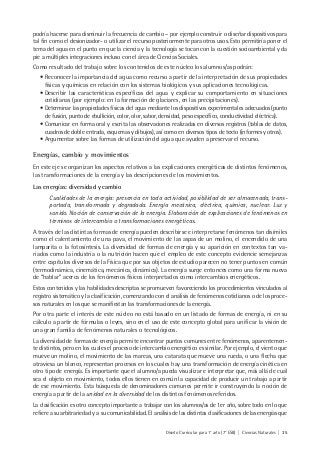 Diseño Curricular para 1° año (7° ESB) | Ciencias Naturales | 35
podría hacerse para disminuir la frecuencia de cambio – por ejemplo construir o diseñar dispositivos para
tal fin como el desionizador- o utilizar el recurso posteriormente para otros usos. Esto permitiría poner el
tema del agua en el punto en que la ciencia y la tecnología se tocan con la cuestión socioambiental y da
pie a múltiples integraciones incluso con el área de Ciencias Sociales.
Como resultado del trabajo sobre los contenidos de este núcleo los alumnos/as podrán:
• Reconocer la importancia del agua como recurso a partir de la interpretación de sus propiedades
físicas y químicas en relación con los sistemas biológicos y sus aplicaciones tecnológicas.
• Describir las características específicas del agua y explicar su comportamiento en situaciones
cotidianas (por ejemplo: en la formación de glaciares, en las precipitaciones).
• Determinar las propiedades físicas del agua mediante los dispositivos experimentales adecuados (punto
de fusión, punto de ebullición, color, olor, sabor, densidad, peso específico, conductividad eléctrica).
• Comunicar en forma oral y escrita las observaciones realizadas en diversos registros (tablas de datos,
cuadros de doble entrada, esquemas y dibujos), así como en diversos tipos de texto (informes y otros).
• Argumentar sobre las formas de utilización del agua que ayuden a preservar el recurso.
Energías, cambio y movimientos
En este eje se organizan los aspectos relativos a las explicaciones energéticas de distintos fenómenos,
las transformaciones de la energía y las descripciones de los movimientos.
Las energías: diversidad y cambio
Cualidades de la energía: presencia en toda actividad, posibilidad de ser almacenada, trans-
portada, transformada y degradada. Energía mecánica, eléctrica, química, nuclear. Luz y
sonido. Noción de conservación de la energía. Elaboración de explicaciones de fenómenos en
términos de intercambio o transformaciones energéticas.
A través de las distintas formas de energía pueden describirse e interpretarse fenómenos tan disímiles
como el calentamiento de una pava, el movimiento de las aspas de un molino, el encendido de una
lamparita o la fotosíntesis. La diversidad de formas de energía y su aparición en contextos tan va-
riados como la industria o la nutrición hacen que el empleo de este concepto evidencie semejanzas
entre capítulos diversos de la Física que por sus objetos de estudio parecen no tener puntos en común
(termodinámica, cinemática, mecánica, dinámica). La energía surge entonces como una forma nueva
de “hablar” acerca de los fenómenos físicos interpretados como intercambios energéticos.
Estos contenidos y las habilidades descriptas se promueven favoreciendo los procedimientos vinculados al
registro sistemático y la clasificación, comenzando con el análisis de fenómenos cotidianos o de los proce-
sos naturales en los que se manifiestan las transformaciones de la energía.
Por otra parte el interés de este núcleo no está basado en un listado de formas de energía, ni en su
cálculo a partir de fórmulas o leyes, sino en el uso de este concepto global para unificar la visión de
una gran familia de fenómenos naturales o tecnológicos.
La diversidad de formas de energía permite encontrar puntos comunes entre fenómenos, aparentemen-
te distintos, pero en los cuales el proceso de intercambio energético es similar. Por ejemplo, el viento que
mueve un molino, el movimiento de las mareas, una catarata que mueve una rueda, o una flecha que
atraviesa un blanco, representan procesos en los cuales hay una transformación de energía cinética en
otro tipo de energía. Es importante que el alumno/a pueda visualizar e interpretar que, más allá de cuál
sea el objeto en movimiento, todos ellos tienen en común la capacidad de producir un trabajo a partir
de ese movimiento. Esta búsqueda de denominadores comunes permite ir construyendo la noción de
energía a partir de la unidad en la diversidad de los distintos fenómenos referidos.
La clasificación es otro concepto importante a trabajar con los alumnos/as de 1er año, sobre todo en lo que
refiere a su arbitrariedad y a su comunicabilidad. El análisis de las distintas clasificaciones de las energías que
 
