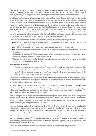 36 | Dirección General de Cultura y Educación
existen en los textos escolares es un ejercicio interesante ya que aparecen clasificaciones de las energías ba-
sadas en: los objetos involucrados (eólica, solar, mareomotriz), los fenómenos que implica (cinética, potencial,
térmica, eléctrica), o en el tipo de recurso que se emplea (renovables, naturales, no renovables, etc.).
Simultáneamente con las clasificaciones y la descripción de los intercambios se pretende comenzar a tratar
la noción de conservación de la cantidad de energía -a profundizarse más adelante en el ciclo-, para lo cual
se procura introducir las unidades más frecuentes en las que se mide (joule, caloría y kwxh) para cuantificar
consumos y gastos energéticos en distintos procesos. En tal sentido, una actividad posible es el análisis del
uso cotidiano y/o domiciliario de la energía. A partir de las boletas de servicios de la familia, o de la escuela
o de algún ámbito de interés pueden hacerse seguimientos cuantitativos de la cantidad de energía con-
sumida en distintos meses, de los tipos de energía más utilizadas según la época del año, usando distintos
formatos para representarlos y compararlos (en forma de tablas o gráficos de barras) y determinarse si toda
la energía que consumimos es aprovechada o desperdiciada innecesariamente.
Como resultado del trabajo sobre los contenidos de este núcleo los alumnos/as podrán:
• Conocer y reconocer las formas más comunes de energía (cinética, potencial, eléctrica, térmica,
química, etc.) utilizadas en su entorno cercano.
• Identificar los tipos de energía que están presentes en un proceso o fenómeno.
• Interpretar fenómenos de su entorno a partir de intercambios de energía (intercambio de calor o
trabajo).
• Utilizar las unidades más frecuentes para cuantificar y comparar cantidades de energía involu-
cradas en distintos procesos (joules, calorías, kwxh).
• Comprender los orígenes de las distintas energías que consume diariamente y valorar los costos
sociales y materiales de su producción.
Intercambios de energía
Fenómenos ondulatorios: luz y sonido. Propagación de energía sin transporte de materia. Me-
canismo de intercambio de calor: conducción, convección y radiación. La energía y la sociedad
actual. Intercambios de energía a través de luz y sonido. Características ondulatorias de los
mismos. El uso y la degradación de la energía.
Se tratarán los fenómenos ondulatorios desde dos perspectivas: por un lado sus características (longi-
tud de onda y velocidad de propagación) y se tratarán los intercambios de energía más sencillos como
la emisión o absorción de luz y de sonido.
Al igual que en el núcleo anterior se trabajará sobre las unidades en que se miden estas magnitudes
así como los valores característicos de velocidades de propagación del sonido, las ondas en un liquido
y la luz, para establecer a partir de sus conocimientos comparaciones y explicaciones de algunos fe-
nómenos (como el trueno y su defasaje del rayo).
En lo que respecta a los particulares intercambios de energía en forma de sonido y de luz, se espera un
tratamiento cualitativo -no tanto del fenómeno sonoro o lumínico- sino de las fuentes que producen
la luz y el sonido y cómo se transmite transmitir la energía a distancia sin transporte de materia, en
forma de ondas (por ejemplo el trueno y el rayo).
La presentación y análisis de la clasificación de la formas de intercambio de calor como conducción,
convección y radiación, pone especial hincapié en la presencia de los tres mecanismos de intercambio
aunque en algunos casos puede estudiarse el calentamiento o enfriamiento de un cuerpo partir de la
primacía de uno solo de ellos.
Otro aspecto a trabajar, es el vinculado con los recursos energéticos, su degradación y el uso diario
que hacemos de la energía. En tal sentido, es importante mostrar el papel que desempeña la energía
(combustibles, energía eléctrica, etc.) en las sociedades modernas, al punto que se ha tornado un bien
de consumo y hasta de conflicto.
Como resultado del trabajo sobre los contenidos de este núcleo los alumnos/as podrán:
 
