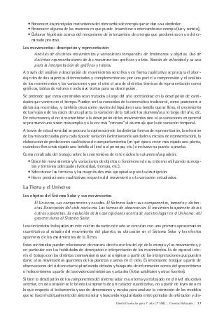 Diseño Curricular para 1° año (7° ESB) | Ciencias Naturales | 37
• Reconocer los principales mecanismos de intercambio de energía que se dan a su alrededor.
• Reconocer algunas de las maneras en que puede trasmitirse o intercambiarse energía (luz y sonido),
• Elaborar hipótesis acerca del mecanismo de intercambio de energía que predomina en un deter-
minado proceso.
Los movimientos: descripción y representación
Análisis de distintos movimientos y variaciones temporales de fenómenos y objetos. Uso de
distintas representaciones de los movimientos: gráficos y otras. Noción de velocidad y su uso
para la interpretación de gráficos y tablas.
A través del análisis y descripción de movimientos sencillos y en forma cualitativa se procura el abor-
daje desde dos aspectos diferenciados y complementarios: por una parte la comprensión y el análisis
de los movimientos y las variaciones y por el otro el uso de distintas técnicas de representación como
gráficos, tablas de valores e inclusive textos para su descripción.
Se pretende que estos contenidos sean tratados a largo del año centrándose en la descripción de canti-
dades que varíen con el tiempo. Pueden ser las conocidas de la cinemática tradicional, como posiciones o
distancias recorridas, y también otras como niveles del líquido en una botella que se llena, el crecimiento
de las hojas o de las raíces de una planta, la variación de la talla de los alumnos/as a lo largo del año, etc.
De esta manera, al no circunscribirse a la descripción de los movimientos sino a las variaciones en general
se promueve una visión más amplia y a la vez más “cercana” al alumno/a que la de variación temporal.
A través de esta diversidad se procura la exploración de las distintas formas de representación, la selección
de las más adecuadas para cada tipo de variación (seleccionando unidades y escalas de representación), la
elaboración de predicciones cualitativas de comportamientos (en qué época crece más rápido una planta,
cuándo se llena más rápido una botella al final o al principio, etc.) e inclusive su puesta a prueba.
Como resultado del trabajo sobre los contenidos de este núcleo los alumnos/as podrán:
• Describir movimientos y/o variaciones de objetos o fenómenos de su entorno utilizando concep-
tos y términos adecuados (velocidad, tiempo, etc.).
• Seleccionar las técnicas y las magnitudes más apropiadas para la descripción.
• Hacer predicciones cualitativas respecto del movimiento o la variación estudiados.
La Tierra y el Universo
Los objetos del Sistema Solar y sus movimientos
El Universo, sus componentes y escalas. El Sistema Solar: sus componentes, tamaño y distan-
cias. Descripción del cielo nocturno. Las formas de observación. El movimiento aparente de los
astros y planetas. La evolución de las concepciones acerca de nuestro lugar en el Universo: del
geocentrismo al Sistema Solar.
Los contenidos trabajados en este núcleo durante este año se vinculan con una primera aproximación
cuantitativa al estudio del movimiento del planeta, su ubicación en el Sistema Solar y los efectos
aparentes de los movimientos de la Tierra.
Estos contenidos pueden relacionarse de manera directa con los del eje de la energía y los movimientos, y
en particular con las habilidades de descripción e interpretación de los movimientos. Es de especial inte-
rés el trabajo con las distintas cosmovisiones que se originan a partir de las interpretaciones que pueden
darse a los movimientos aparentes de los planetas y astros en el cielo. Es interesante trabajar a partir de
observaciones del cielo nocturno planteando debates y búsqueda de información acerca del geocentrismo
o heliocentrismo a partir de las evidencias históricas y actuales (fotos satelitales y otras fuentes).
Si bien la descripción de los componentes del sistema solar es un tema ya trabajado en el nivel educativo
anterior, en esta ocasión se le brinda la impronta de un carácter cuantitativo, no a partir de leyes sino en
lo que respecta al tratamiento y uso de dimensiones y escalas para analizar la corrección de los modelos
que se hacen habitualmente del sistema solar y buscando regularidades entre períodos de orbitación y dis-
 