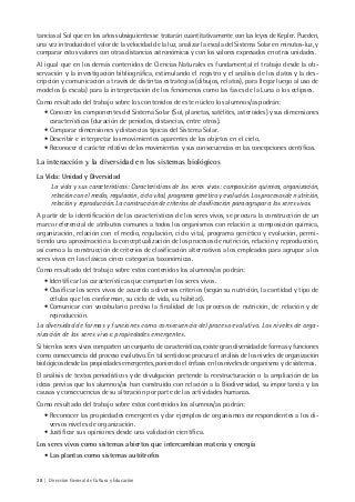 38 | Dirección General de Cultura y Educación
tancias al Sol que en los años subsiguientes se tratarán cuantitativamente con las leyes de Kepler. Pueden,
una vez introducido el valor de la velocidad de la luz, analizar la escala del Sistema Solar en minutos-luz, y
comparar estos valores con otras distancias astronómicas y con los valores expresados en otras unidades.
Al igual que en los demás contenidos de Ciencias Naturales es fundamental el trabajo desde la ob-
servación y la investigación bibliográfica, estimulando el registro y el análisis de los datos y la des-
cripción y comunicación a través de distintas estrategias (dibujos, relatos), para llegar luego al uso de
modelos (a escala) para la interpretación de los fenómenos como las fases de la Luna o los eclipses.
Como resultado del trabajo sobre los contenidos de este núcleo los alumnos/as podrán:
• Conocer los componentes del Sistema Solar (Sol, planetas, satélites, asteroides) y sus dimensiones
características (duración de períodos, distancias, entre otros).
• Comparar dimensiones y distancias típicas del Sistema Solar.
• Describir e interpretar los movimientos aparentes de los objetos en el cielo.
• Reconocer el carácter relativo de los movimientos y sus consecuencias en las concepciones científicas.
La interacción y la diversidad en los sistemas biológicos
La Vida: Unidad y Diversidad
La vida y sus características: Características de los seres vivos: composición química, organización,
relación con el medio, regulación, ciclo vital, programa genético y evolución. Los procesos de nutrición,
relación y reproducción. La construcción de criterios de clasificación para agrupar a los seres vivos.
A partir de la identificación de las características de los seres vivos, se procura la construcción de un
marco referencial de atributos comunes a todos los organismos con relación a: composición química,
organización, relación con el medio, regulación, ciclo vital, programa genético y evolución, permi-
tiendo una aproximación a la conceptualización de los procesos de nutrición, relación y reproducción,
así como a la construcción de criterios de clasificación alternativos a los empleados para agrupar a los
seres vivos en las clásicas cinco categorías taxonómicas.
Como resultado del trabajo sobre estos contenidos los alumnos/as podrán:
• Identificar las características que comparten los seres vivos.
• Clasificar los seres vivos de acuerdo a diversos criterios (según su nutrición, la cantidad y tipo de
células que los conforman, su ciclo de vida, su hábitat).
• Comunicar con vocabulario preciso la finalidad de los procesos de nutrición, de relación y de
reproducción.
La diversidad de formas y funciones como consecuencia del proceso evolutivo. Los niveles de orga-
nización de los seres vivos: propiedades emergentes.
Si bien los seres vivos comparten un conjunto de características, existe gran diversidad de formas y funciones
como consecuencia del proceso evolutivo. En tal sentido se procura el análisis de los niveles de organización
biológicos desde las propiedades emergentes, poniendo el énfasis en los niveles de organismo y de sistemas.
El análisis de textos periodísticos y de divulgación pretende la reestructuración o la ampliación de las
ideas previas que los alumnos/as han construido con relación a la Biodiversidad, su importancia y las
causas y consecuencias de su alteración por parte de las actividades humanas.
Como resultado del trabajo sobre estos contenidos los alumnos/as podrán:
• Reconocer las propiedades emergentes y dar ejemplos de organismos correspondientes a los di-
versos niveles de organización.
• Justificar sus opiniones desde una validación científica.
Los seres vivos como sistemas abiertos que intercambian materia y energía
• Las plantas como sistemas autótrofos
 