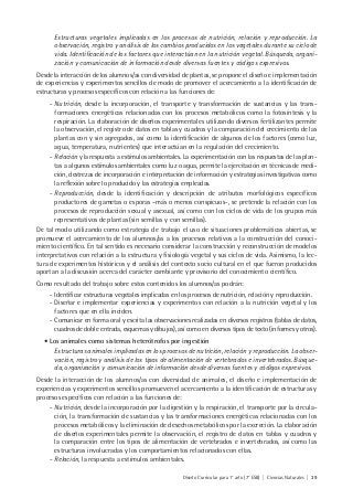 Diseño Curricular para 1° año (7° ESB) | Ciencias Naturales | 39
Estructuras vegetales implicadas en los procesos de nutrición, relación y reproducción. La
observación, registro y análisis de los cambios producidos en los vegetales durante su ciclo de
vida. Identificación de los factores que interactúan en la nutrición vegetal. Búsqueda, organi-
zación y comunicación de información desde diversas fuentes y códigos expresivos.
Desde la interacción de los alumnos/as con diversidad de plantas, se propone el diseño e implementación
de experiencias y experimentos sencillos de modo de promover el acercamiento a la identificación de
estructuras y procesos específicos con relación a las funciones de:
- Nutrición, desde la incorporación, el transporte y transformación de sustancias y las trans-
formaciones energéticas relacionadas con los procesos metabólicos como la fotosíntesis y la
respiración. La elaboración de diseños experimentales utilizando diversos fertilizantes permite
la observación, el registro de datos en tablas y cuadros y la comparación del crecimiento de las
plantas con y sin agregados, así como la identificación de algunos de los factores (como luz,
agua, temperatura, nutrientes) que interactúan en la regulación del crecimiento.
- Relación y la respuesta a estímulos ambientales. La experimentación con las respuestas de las plan-
tas a algunos estímulos ambientales como luz o agua, permite la ejercitación en técnicas de medi-
ción, destrezas de incorporación e interpretación de información y estrategias investigativas como
la reflexión sobre lo producido y las estrategias empleadas.
- Reproducción, desde la identificación y descripción de atributos morfológicos específicos
productores de gametas o esporas –más o menos conspicuos-, se pretende la relación con los
procesos de reproducción sexual y asexual, así como con los ciclos de vida de los grupos más
representativos de plantas (sin semillas y con semillas).
De tal modo utilizando como estrategia de trabajo el uso de situaciones problemáticas abiertas, se
promueve el acercamiento de los alumnos/as a los procesos relativos a la construcción del conoci-
miento científico. En tal sentido es necesario considerar la construcción y reconstrucción de modelos
interpretativos con relación a la estructura y fisiología vegetal y sus ciclos de vida. Asimismo, la lec-
tura de experimentos históricos y el análisis del contexto socio cultural en el que fueron producidos
aportan a la discusión acerca del carácter cambiante y provisorio del conocimiento científico.
Como resultado del trabajo sobre estos contenidos los alumnos/as podrán:
- Identificar estructuras vegetales implicadas en los procesos de nutrición, relación y reproducción.
- Diseñar e implementar experiencias y experimentos con relación a la nutrición vegetal y los
factores que en ella inciden.
- Comunicar en forma oral y escrita las observaciones realizadas en diversos registros (tablas de datos,
cuadros de doble entrada, esquemas y dibujos), así como en diversos tipos de texto (informes y otros).
• Los animales como sistemas heterótrofos por ingestión
Estructuras animales implicadas en los procesos de nutrición, relación y reproducción. La obser-
vación, registro y análisis de los tipos de alimentación de vertebrados e invertebrados. Búsque-
da, organización y comunicación de información desde diversas fuentes y códigos expresivos.
Desde la interacción de los alumnos/as con diversidad de animales, el diseño e implementación de
experiencias y experimentos sencillos promueven el acercamiento a la identificación de estructuras y
procesos específicos con relación a las funciones de:
- Nutrición, desde la incorporación por la digestión y la respiración, el transporte por la circula-
ción, la transformación de sustancias y las transformaciones energéticas relacionadas con los
procesos metabólicos y la eliminación de desechos metabólicos por la excreción. La elaboración
de diseños experimentales permite la observación, el registro de datos en tablas y cuadros y
la comparación entre los tipos de alimentación de vertebrados e invertebrados, así como las
estructuras involucradas y los comportamientos relacionados con ellas.
- Relación, la respuesta a estímulos ambientales.
 