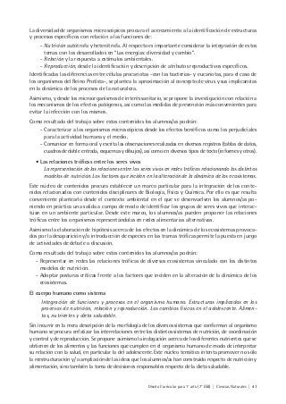 Diseño Curricular para 1° año (7° ESB) | Ciencias Naturales | 41
La diversidad de organismos microscópicos procura el acercamiento a la identificación de estructuras
y procesos específicos con relación a las funciones de:
- Nutrición autótrofa y heterótrofa. Al respecto es importante considerar la integración de estos
temas con los desarrollados en “Las energías: diversidad y cambio”.
- Relación y la respuesta a estímulos ambientales.
- Reproducción, desde la identificación y descripción de atributos reproductivos específicos.
Identificadas las diferencias entre células procariotas -con las bacterias- y eucariotas, para el caso de
los organismos del Reino Protista-, se plantea la aproximación al concepto de virus y sus implicancias
en la dinámica de los procesos de la naturaleza.
Asimismo, y desde los microorganismos de interés sanitario, se propone la investigación con relación a
los mecanismos de los efectos patógenos, así como las medidas de prevención más convenientes para
evitar la infección con los mismos.
Como resultado del trabajo sobre estos contenidos los alumnos/as podrán:
- Caracterizar a los organismos microscópicos desde los efectos benéficos como los perjudiciales
para la actividad humana y el medio.
- Comunicar en forma oral y escrita las observaciones realizadas en diversos registros (tablas de datos,
cuadros de doble entrada, esquemas y dibujos), así como en diversos tipos de texto (informes y otros).
• Las relaciones tróficas entre los seres vivos
La representación de las relaciones entre los seres vivos en redes tróficas relacionando los distintos
modelos de nutrición. Los factores que inciden en la alteración de la dinámica de los ecosistemas.
Este núcleo de contenidos procura establecer un marco particular para la integración de los conte-
nidos relacionados con contenidos disciplinares de Biología, Física y Química. Por ello es que resulta
conveniente plantearlo desde el contexto ambiental en el que se desenvuelven los alumnos/as po-
niendo en práctica una salida a campo de modo de identificar los grupos de seres vivos que interac-
túan en un ambiente particular. Desde este marco, los alumnos/as pueden proponer las relaciones
tróficas entre los organismos representándolas en redes alimentarias alternativas.
Asimismo la elaboración de hipótesis acerca de los efectos en la dinámica de los ecosistemas provoca-
dos por la desaparición y/o introducción de especies en las tramas tróficas permite la puesta en juego
de actividades de debate o discusión.
Como resultado del trabajo sobre estos contenidos los alumnos/as podrán:
- Representar en redes las relaciones tróficas de diversos ecosistemas vinculado con los distintos
modelos de nutrición.
- Adoptar posturas críticas frente a los factores que inciden en la alteración de la dinámica de los
ecosistemas.
El cuerpo humano como sistema
Integración de funciones y procesos en el organismo humano. Estructuras implicadas en los
procesos de nutrición, relación y reproducción. Los cambios físicos en el adolescente. Alimen-
tos, nutrientes y dieta saludable.
Sin incurrir en la mera descripción de la morfología de los diversos sistemas que conforman al organismo
humano se procura enfatizar las interrelaciones entre los distintos sistemas de nutrición, de coordinación
y control y de reproducción. Se propone asimismo la indagación acerca de los diferentes nutrientes que se
obtienen de los alimentos y las funciones que cumplen en el organismo humano de modo de interpretar
su relación con la salud, en particular la del adolescente. Este núcleo temático intenta promover no sólo
la reestructuración y/ o ampliación de las ideas que los alumnos/as han construido respecto de nutrición y
alimentación, sino también la toma de decisiones responsables respecto de la dieta saludable.
 