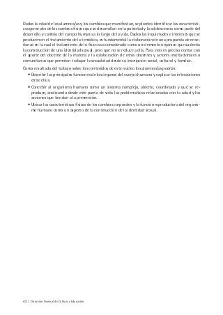 42 | Dirección General de Cultura y Educación
Dados la edad de los alumnos/as y los cambios que manifiestan, se plantea identificar las característi-
cas generales de los cambios físicos que se desarrollan en la pubertad y la adolescencia como parte del
desarrollo y cambio del cuerpo humano a lo largo de la vida. Dados las inquietudes e intereses que se
producen en el tratamiento de la temática, es fundamental la elaboración de una propuesta de ense-
ñanza en la cual el tratamiento de lo físico sea considerado como un elemento orgánico que sustenta
la construcción de una identidad sexual, pero que no se reduce a ella. Para esto es preciso contar con
el aporte del docente de la materia y la colaboración de otros docentes y actores institucionales o
comunitarios que permitan trabajar la sexualidad desde su inscripción social, cultural y familiar.
Como resultado del trabajo sobre los contenidos de este núcleo los alumnos/as podrán:
• Describir las principales funciones de los órganos del cuerpo humano y explicar las interacciones
entre ellos.
• Concebir al organismo humano como un sistema complejo, abierto, coordinado y que se re-
produce, analizando desde este punto de vista las problemáticas relacionadas con la salud y las
acciones que tiendan a la prevención.
• Ubicar las características físicas de los cambios corporales y la función reproductora del organis-
mo humano como un aspecto de la construcción de la identidad sexual.
 