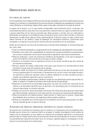 Diseño Curricular para 1° año (7° ESB) | Ciencias Naturales | 43
ORIENTACIONES DIDÁCTICAS
LAS TAREAS DEL DOCENTE
En este apartado se hacen algunas reflexiones acerca de qué actividades y qué tareas resultan oportunas para
trabajar en la enseñanza y el aprendizaje de las ciencias naturales tendiendo a los propósitos de la materia, así
como reflexionar en torno de qué lugares deben ocupar alumnos/as y docentes en las clases de ciencias.
Lo propio de la escuela -y en lo que resulta irremplazable como institución social- es generar una
comunidad de prácticas culturales. Entre esas prácticas culturales tienen su lugar los modos de hacer
y pensar específicos de las ciencias naturales que deben ponerse a circular para ser construidos y
distribuidos, de modo que la actividad humana vinculada al hacer ciencia cobre sentido en todas sus
dimensiones e implicancias: lógicas, éticas, epistemológicas. El docente ocupa un lugar central como
adulto formado en ese ámbito y capaz de desplegar las estrategias necesarias y pertinentes para
acompañar y enriquecer los procesos de construcción de conocimiento en los alumnos/as.
Desde esta concepción, las tareas de enseñanza que el docente debe desplegar en Ciencias Naturales
son, entre otras:
• Crear un ambiente participativo y comprometido con las actividades de aprendizaje de ciencia escolar.
• Considerar como parte de la complejidad de la enseñanza de conceptos científicos, las representacio-
nes y marcos conceptuales con los que los alumnos/as se aproximan a los nuevos conocimientos.
• Plantear problemas, a partir de situaciones cotidianas y/o hipotéticas, en las que se pongan en
acción los modelos y marcos teóricos con los que se quiere trabajar.
• Favorecer el encuentro entre la experiencia concreta y las teorías científicas que den cuenta de
los fenómenos implicados.
• Generar espacios de trabajo colaborativo entre pares para favorecer la confrontación de ideas
científicas y los procesos de expresión de las mismas.
• Modelizar, desde su actuación, los modos particulares de pensar y hacer que son propios de las
ciencias experimentales. En este sentido, el pensamiento en voz alta y otras estrategias semejan-
tes, permiten al alumno/a visualizar como un adulto competente en estas cuestiones, piensa y
resuelve los problemas específicos que se le presentan.
• Diseñar actividades experimentales y salidas de campo con una planificación previa que permita en-
tender y compartir el sentido de las mismas dentro del proceso de aprendizaje.
• Explicitar los motivos de las actividades propuestas, así como los criterios de concreción de las
mismas y las demandas específicas que se plantean a los alumnos/as para la realización de sus
tareas de aprendizaje en ciencias naturales.
• Trabajar con los errores de los alumnos/as como fuente de información de los procesos intelectuales
que están realizando y gestionar al error como parte de un proceso de construcción de significados.
• Poner en circulación en el ámbito escolar el “saber ciencias”, el “saber hacer en ciencias” y saber sobre
las actividades de las ciencias en sus implicancias éticas, sociales y políticas.
• Evaluar las actividades con criterios explícitos concordantes con las tareas propuestas y los obje-
tivos de aprendizaje que se esperan alcanzar.
ACTIVIDADES QUE PROPICIAN APRENDIZAJES ESPECÍFICOS DE CIENCIAS NATURALES
De acuerdo con el enfoque de enseñanza para la materia y en consonancia con los propósitos esta-
blecidos para la misma en el presente diseño, se propone el modelo investigativo como modelo de
trabajo con los alumnos/as, ya que implica un conjunto de actividades específicas y orientaciones
precisas sobre el trabajo escolar como los procesos de resolución de problemas en los que se incluyen
los procedimientos específicos del saber hacer en ciencias y aquellos ligados a la búsqueda, el trata-
miento y la comunicación de la información.
 
