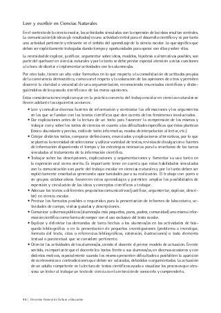 44 | Dirección General de Cultura y Educación
Leer y escribir en Ciencias Naturales
En el contexto de la ciencia escolar, las actividades vinculadas con la expresión de las ideas resultan centrales.
La comunicación (de ideas y/o resultados) es una actividad central para el desarrollo científico y es por tanto
una actividad pertinente y relevante en el ámbito del aprendizaje de la ciencia escolar. Lo que significa que
deben ser explícitamente trabajadas dando tiempo y oportunidades para operar con ellas y sobre ellas.
La necesidad de explicar, justificar, argumentar sobre ideas, modelos, hipótesis o alternativas posibles, son
parte del quehacer en ciencias naturales y por lo tanto se debe prestar especial atención a estas cuestiones
a la hora de diseñar e implementar actividades con los alumnos/as.
Por otro lado, tienen un alto valor formativo en lo que respecta a la consolidación de actitudes propias
de la convivencia democrática, como son el respeto y la valoración de las opiniones de otros y permiten
discernir la claridad o veracidad de una argumentación, reconociendo enunciados científicos y distin-
guiéndolos de los pseudo científicos o de las meras opiniones.
Estas consideraciones implican que en la práctica concreta del trabajo escolar en ciencias naturales se
lleven adelante las siguientes acciones:
• Leer y consultar diversas fuentes de información y contrastar las afirmaciones y los argumentos
en las que se fundan con las teorías científicas que den cuenta de los fenómenos involucrados.
• Dar explicaciones antes de la lectura de un texto para favorecer la comprensión de los mismos y
trabajar con y sobre los textos de ciencias en cuanto a las dificultades específicas que éstos plantean
(léxico abundante y preciso, estilo de texto informativo, modos de interpelación al lector, etc.)
• Cotejar distintos textos, comparar definiciones, enunciados y explicaciones alternativas, por lo que
se plantea la necesidad de seleccionar y utilizar variedad de textos, revistas de divulgación o fuentes
de información disponiendo el tiempo y las estrategias necesarias para la enseñanza de las tareas
vinculadas al tratamiento de la información científica.
• Trabajar sobre las descripciones, explicaciones y argumentaciones y fomentar su uso tanto en
la expresión oral como escrita. Es importante tener en cuenta que estas habilidades vinculadas
con la comunicación son parte del trabajo escolar en ciencias naturales y por lo tanto deben ser
explícitamente enseñadas generando oportunidades para su realización. El trabajo con pares o
en grupos colaborativos favorecen estos aprendizajes y permiten ampliar las posibilidades de
expresión y circulación de las ideas y conceptos científicos a trabajar.
• Adecuar los textos a diferentes propósitos comunicativos (justificar, argumentar, explicar, descri-
bir) en ciencia escolar.
• Precisar los formatos posibles o requeridos para la presentación de informes de laboratorio, ac-
tividades de campo, visitas guiadas y descripciones.
• Comunicar a diversos públicos (alumnos/as más pequeños, pares, padres, comunidad) una misma infor-
mación científica como forma de romper con el uso exclusivo del texto escolar.
• Explicar y delimitar las demandas de tarea hechas a los alumnos/as en las actividades de bús-
queda bibliográfica o en la presentación de pequeñas investigaciones (problema a investigar,
formato del texto, citas o referencias bibliográficas, extensión, ilustraciones) o todo elemento
textual o paratextual que se considere pertinente.
• Orientar las actividades de los alumnos/as, siendo el docente el primer modelo de actuación. En este
sentido, es importante que el docente lea textos frente a sus alumnos/as, en diversas ocasiones y con
distintos motivos, especialmente cuando los mismos presenten dificultades o posibiliten la aparición
de controversias o contradicciones que deben ser aclaradas, debatidas o argumentadas. La actuación
de un adulto competente en la lectura de textos científicos ayuda a visualizar los procesos que atra-
viesa un lector al trabajar un texto de ciencia con la intención de conocerlo y comprenderlo.
 