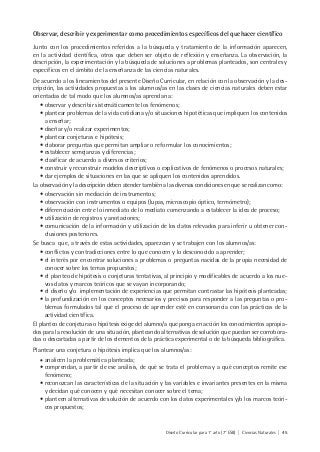Diseño Curricular para 1° año (7° ESB) | Ciencias Naturales | 45
Observar, describir y experimentar como procedimientos específicos del quehacer científico
Junto con los procedimientos referidos a la búsqueda y tratamiento de la información aparecen,
en la actividad científica, otros que deben ser objeto de reflexión y enseñanza. La observación, la
descripción, la experimentación y la búsqueda de soluciones a problemas planteados, son centrales y
específicos en el ámbito de la enseñanza de las ciencias naturales.
De acuerdo a los lineamientos del presente Diseño Curricular, en relación con la observación y la des-
cripción, las actividades propuestas a los alumnos/as en las clases de ciencias naturales deben estar
orientadas de tal modo que los alumnos/as aprendan a:
• observar y describir sistemáticamente los fenómenos;
• plantear problemas de la vida cotidiana y/o situaciones hipotéticas que impliquen los contenidos
a enseñar;
• diseñar y/o realizar experimentos;
• plantear conjeturas e hipótesis;
• elaborar preguntas que permitan ampliar o reformular los conocimientos;
• establecer semejanzas y diferencias;
• clasificar de acuerdo a diversos criterios;
• construir y reconstruir modelos descriptivos o explicativos de fenómenos o procesos naturales;
• dar ejemplos de situaciones en las que se apliquen los contenidos aprendidos.
La observación y la descripción deben atender también a las diversas condiciones en que se realizan como:
• observación sin mediación de instrumentos;
• observación con instrumentos o equipos (lupas, microscopio óptico, termómetro);
• diferenciación entre lo inmediato de lo mediato comenzando a establecer la idea de proceso;
• utilización de registros y anotaciones;
• comunicación de la información y utilización de los datos relevados para inferir u obtener con-
clusiones posteriores.
Se busca que, a través de estas actividades, aparezcan y se trabajen con los alumnos/as:
• conflictos y contradicciones entre lo que conocen y lo desconocido a aprender;
• el interés por encontrar soluciones a problemas o preguntas nacidas de la propia necesidad de
conocer sobre los temas propuestos;
• el planteo de hipótesis o conjeturas tentativas, al principio y modificables de acuerdo a los nue-
vos datos y marcos teóricos que se vayan incorporando;
• el diseño y/o implementación de experiencias que permitan contrastar las hipótesis planteadas;
• la profundización en los conceptos necesarios y precisos para responder a las preguntas o pro-
blemas formulados tal que el proceso de aprender esté en consonancia con las prácticas de la
actividad científica.
El planteo de conjeturas o hipótesis exige del alumno/a que ponga en acción los conocimientos apropia-
dos para la resolución de una situación, planteando alternativas de solución que puedan ser corrobora-
das o descartadas a partir de los elementos de la práctica experimental o de la búsqueda bibliográfica.
Plantear una conjetura o hipótesis implica que los alumnos/as:
• analicen la problemática planteada;
• comprendan, a partir de ese análisis, de qué se trata el problema y a qué conceptos remite ese
fenómeno;
• reconozcan las características de la situación y las variables e invariantes presentes en la misma
y decidan qué conocen y qué necesitan conocer sobre el tema;
• planteen alternativas de solución de acuerdo con los datos experimentales y/o los marcos teóri-
cos propuestos;
 