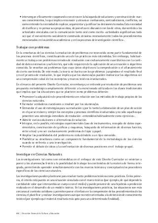 46 | Dirección General de Cultura y Educación
• intervengan eficazmente cooperando con otros en la búsqueda de soluciones y construcción de nue-
vos conocimientos, lo que implica reconocer y atravesar confusiones, contradicciones, conflictos, así
como entender la necesidad de explicar, argumentar y justificar las decisiones tomadas. Esta necesidad
de clarificar y re-pensar sus propias ideas, de ponerlas en discusión con las de otros, dan sentido a las
actividades vinculadas con la comunicación tanto oral como escrita -actividades significativas toda
vez que el conocimiento socialmente construido atraviesa necesariamente todos los procedimientos
mencionados en los ámbitos académicos y en los procesos de investigación científica-.
Trabajar con problemas
En la enseñanza de las ciencias la resolución de problemas es reconocida como parte fundamental de
los procesos científicos, constituyendo una de las prácticas más extendidas. Sin embargo, habitual-
mente se trabaja con problemas cerrados de resolución casi exclusivamente cuantitativa con la canti-
dad de datos necesarios y suficientes, que sólo requieren de la aplicación de una ecuación o algoritmo
conocido. Se enseñan así problemas-tipo cuyo único objetivo es la comprobación o el afianzamiento
de cierto contenido. De este modo, la teoría se ilustra con los problemas juzgándose el resultado final
y no el proceso de resolución, lo que implica que los alumnos/as pueden memorizar los algoritmos sin
una comprensión cabal de los conceptos y marcos teóricos involucrados.
En el marco del presente Diseño Curricular, sin embargo, se entiende por resolución de problemas una
propuesta metodológica ampliamente diferente a la mencionada utilizada en las clases tradicionales
que implica que las situaciones que se planteen como problemas deberán:
• Promover la adquisición de procedimientos en relación con los métodos de trabajo propios de las
ciencias naturales.
• Formular verdaderas cuestiones a resolver por los alumnos/as.
• Demandar el uso de estrategias para su resolución y por lo tanto la elaboración de un plan de acción
en el que se revisen y cotejen los conceptos y procesos científicos involucrados y no sólo aquellos que
presenten una estrategia inmediata de resolución –entendidos habitualmente como ejercicios-.
• Admitir varias soluciones o alternativas de solución.
• Integrar, en lo posible, estrategias experimentales (uso de instrumentos, recogida de datos expe-
rimentales, construcción de gráficos y esquemas, búsqueda de información de diversas fuentes,
entre otras) y no ser exclusivamente problemas de lápiz y papel.
• Ampliar las posibilidades del problema no reduciéndolo a un tipo conocido.
• Posibilitar su enseñanza como un componente fundamental de la metodología de las ciencias
cuando se enfrenta a una investigación.
• Permitir el debate de ideas y la confrontación de diversas posiciones en el trabajo grupal.
Investigar en Ciencias Naturales
Las investigaciones tal como son entendidas en el enfoque de este Diseño Curricular se orientan a
poner a los alumnos/as frente a la posibilidad de trabajar los contenidos de la materia de forma inte-
grada, permitiendo aprender simultáneamente con los marcos teóricos y conceptuales los procederes
específicos de las ciencias naturales.
Las investigaciones pueden plantearse para resolver tanto problemas teóricos como prácticos. En los prime-
ros, el interés está puesto en una situación vinculada con el marco teórico (por ejemplo, de qué depende la
cantidad de calor que intercambia un cuerpo con el medio) y puede provenir de una hipótesis o predicción
realizada en el desarrollo de un modelo teórico. En las investigaciones prácticas, las situaciones son más
cercanas al contexto cotidiano y permiten poner el énfasis en la comprensión de los procedimientos de las
ciencias, el planificar y realizar investigaciones aunque no estén orientadas a la obtención de conocimiento
teórico (por ejemplo qué material resultaría más apto para una determinada finalidad).
 
