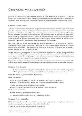 48 | Dirección General de Cultura y Educación
ORIENTACIONES PARA LA EVALUACIÓN
En la evaluación en Ciencias Naturales los contenidos no están desligados de las acciones o procederes
en los cuales se aplican o transfieren. Por lo tanto la evaluación de los conceptos debe ser tan importan-
te como la de los procedimientos y esto implica revisar los criterios y los instrumentos de evaluación.
CRITERIOS DE EVALUACIÓN
Toda evaluación requiere la formulación y explicitación de antemano de los criterios que se utilizarán
para dar cuenta del nivel de producción: respuesta correcta a las consignas, resolución original de
problemas, creatividad u originalidad en la respuesta, reconocimiento de niveles diferentes de análisis
en lo que respecta a la profundización temática, respeto a las normas de presentación, entre otros.
Reconociendo que el principal desafío a la hora de pensar en la evaluación consiste en construir cri-
terios que permitan obtener información válida y confiable para el mejoramiento de los procesos de
enseñanza y aprendizaje, así como de las condiciones en que se producen.
Es necesario que los criterios sean conocidos y, por ende, compartidos con la comunidad educativa,
alumnos/as, colegas, padres y directivos, puesto que se trata de lograr que los alumnos/as aprendan
determinados contenidos y además que sean capaces de comprender cuándo los han alcanzado y
cuándo se hallan aún en proceso de lograrlo.
Compartir no significa consensuar en el sentido de acordar criterios, ni reemplazar el rol docente sino
más bien comprender que las acciones educativas no se restringen a los contenidos de la materia
sino a una formación de los sujetos, por lo cual la fundamentación de una propuesta educativa y su
comunicación son tan importantes como su puesta en acto.
Se presentan a continuación algunos ejemplos de criterios de evaluación que si bien no agotan la totali-
dad de los contenidos propuestos en este diseño dan líneas respecto de cómo enunciarlos y trabajarlos.
Respecto de la Energía
Utilizar la noción de energía para explicar algunos fenómenos naturales y cotidianos y aplicar
el “principio de conservación de la energía” al análisis de algunas transformaciones.
Desde este criterio se podría evaluar si el alumno/a:
Desde lo conceptual:
• relaciona las cualidades de la energía con la existencia de recursos energéticos,
• relaciona las cualidades de la energía con su manifestación en diferentes formas,
• aplica adecuadamente el principio de conservación
• valora los costos y beneficios del uso de distintas fuentes energéticas.
Desde los procedimientos:
• utiliza modelos para interpretar situaciones;
• argumenta, justifica, utiliza términos precisos para explicar.
Respecto de los materiales
Utilizar las propiedades de los materiales para determinar sus posibles usos y aplicaciones, recono-
ciendo los riesgos y los peligros potenciales sobre el ambiente.
A partir de este criterio se podría evaluar si el alumno/a:
 