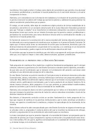 12 | Dirección General de Cultura y Educación
transformar. Esto implica incluir el trabajo como objeto de conocimiento que permita a los alumnos/
as reconocer, problematizar y cuestionar el mundo productivo en el cual están inmersos o al cual se
incorporarán en breve.
Asimismo, y en concordancia con la formación de ciudadanos y la inclusión de las prácticas juveniles,
es preciso reconocer los saberes del trabajo que portan los jóvenes y adolescentes para potenciar los
saberes socialmente productivos que ya poseen.
El trabajo, en este sentido, debe dejar de considerarse objeto privativo de ciertas modalidades de la
secundaria y convertirse en un concepto estructurante de la nueva Educación Secundaria provincial
para que “trabajar o estudiar” no se transformen en decisiones excluyentes. Los jóvenes y las jóvenes
bonaerenses tienen que contar con un tránsito formativo que les permita conocer, problematizar y
profundizar los conocimientos para tomar decisiones futuras sobre la continuidad de estudios y su
inserción en el mundo productivo.
En función de avanzar en la construcción de la nueva secundaria del sistema educativo provincial se
ha elaborado una nueva propuesta de enseñanza que se plasma en el presente Diseño Curricular. Se
espera que el mismo actúe como un instrumento de acción para los docentes, directivos y para las
diversas instancias de asesoramiento y supervisión de las escuelas, y se constituya en un documento
público para alumnos/as y padres respecto de las definiciones educativas del nivel.
El currículum que aquí se presenta constituye, por otro lado, un programa de acción para los próximos
años que, en un lapso no mayor a cinco años, deberá evaluarse, ajustarse y modificarse.
FUNDAMENTOS DE LA PROPUESTA PARA LA EDUCACIÓN SECUNDARIA
Toda propuesta de enseñanza lleva implícitos o explícitos fundamentos pedagógicos que le otorgan
cohesión, coherencia y pertinencia. En este Diseño Curricular se decide hacerlos explícitos, entendien-
do que cada una de las decisiones que se tomaron en la elaboración del presente currículum están
anclados en una determinada concepción de lo educativo.
En este Diseño Curricular se parte de concebir al Currículum como la síntesis de elementos culturales
(conocimientos, valores, costumbres, creencias, hábitos) que conforman una propuesta político-edu-
cativa (De Alba; 2002). Esta definición implica entonces que el currículum es una propuesta histórica,
cultural, social y políticamente contextuada y, por lo tanto, producto de un devenir histórico. De la
misma manera entonces, dicha propuesta a la vez que presenta su potencialidad transformadora,
presenta sus límites y por lo tanto la futura necesidad de ser modificada.
Asimismo, esta concepción abarca no sólo la prescripción que se realiza en el documento curricular
sino que incorpora las prácticas concretas de todos los actores educativos vinculados a través de las
distintas instancias del sistema.
No obstante, el documento curricular reviste un carácter fundamental en tanto propuesta de tra-
bajo que requiere de cambios en las prácticas institucionales y por lo tanto constituye un desafío a
futuro, una apuesta a transformar la enseñanza y mejorar los aprendizajes de los alumnos/as de las
escuelas.
Dicha síntesis cultural ha sido conceptualizada para este Diseño Curricular en algunos elementos que
se articulan entre sí, originando el contorno dentro del cual se inscriben las decisiones de enfoque,
selección y organización de los contenidos de cada materia para su enseñanza.
La trama conceptual que aquí se presenta responde a la necesidad de elaborar una propuesta para la
educación de jóvenes, por lo que compromete a sujetos en interacción y los productos de estos víncu-
los e intercambios. Por otra parte, significa contextualizarlo en la vastedad del territorio bonaerense
y, al mismo tiempo, en la institución escolar.
 