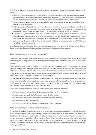 52 | Dirección General de Cultura y Educación
Al diseñar actividades de evaluación de procedimientos pueden tenerse en cuenta los siguientes in-
dicadores:
• Conocer el procedimiento. Supone determinar si el alumno/a conoce las acciones que componen el
procedimiento y el orden en que deben abordarse. Por ejemplo: ¿Cómo se separan los componentes
de una muestra por decantación? ¿Cuáles son los pasos para medir con un termómetro?
• Saber usarlo en una situación determinada. Se trata de constatar si una vez conocido el proce-
dimiento, se logra aplicar.
• Saber generalizar el procedimiento a otras situaciones. Se trata de ver en qué medida el procedimiento
se ha interiorizado y es capaz de extrapolarse a problemas parecidos, que aparezcan en otras temáticas.
Por ejemplo, ¿podrá usarse un cuadro de doble entrada para representar cierta información?
• Seleccionar el procedimiento adecuado que debe usarse en una situación determinada. Una vez
aprendidos varios procedimientos, interesa conocer si los alumnos/as son capaces de utilizar el
más adecuado a la situación que se presenta. Por ejemplo: ¿Cómo se separa el agua de la sal?
¿Cómo se puede conocer el nivel de contaminación del aire de una zona determinada? ¿Cómo se
calcula la masa de una roca?
La evaluación de procedimientos debe realizarse continuamente, en el proceso de interacción en el apren-
dizaje, promoviendo una reflexión continua de los pasos o fases que se han seguido.
RELACIONES ENTRE ACTIVIDADES Y EVALUACIÓN
Cada actividad informa acerca del avance y de los obstáculos de los procesos de enseñanza y de
aprendizaje en su conjunto, y por ello es importante disponer de elementos para evaluar esta infor-
mación.
En Ciencias Naturales existen actividades que son propias y especialmente formativas como las sa-
lidas de campo y los trabajos experimentales (que pueden necesitar o no de un laboratorio). En
ambas actividades es indispensable la existencia de objetivos claros tanto para el docente como para
el alumno/a, y es importante que el alumno/a conozca qué debe hacer en estas actividades y en vistas
a qué aprendizaje se organiza una determinada actividad.
Las actividades mencionadas deben ser acompañadas por una guía o protocolo elaborado por el do-
cente (o junto con los alumnos/as) que indica los pasos que deberán cumplimentar y en qué secuen-
cia. Al evaluar estas actividades es necesario discriminar las distintas habilidades puestas en juego
para hacerlo en forma diferencial y no como un todo.
De acuerdo a lo propuesto en las guías podrían evaluarse distintas destrezas:
a.La comprensión y seguimiento de las instrucciones presentes en la guía.
b.El manejo de material, tanto biológico como de laboratorio.
c.La capacidad o habilidad para efectuar observaciones y medidas.
d.La presentación de la información.
e.La interpretación de los datos y la elaboración de conclusiones.
Auto-evaluación, co-evaluación y evaluación
El contexto de evaluación debe promover en el alumno/a una creciente autonomía en la toma de deci-
siones y en la regulación de sus aprendizajes, favoreciendo el pasaje desde un lugar de heteronomia -en
donde es el docente quien propone las actividades, los eventuales caminos de resolución y la evaluacio-
nes y el alumno/a es quien las realiza- hacia un lugar de mayor independencia en el que el alumno/a
pueda plantearse problemas, seleccionar sus propias estrategias de resolución, planificar el curso de sus
acciones, administrar su tiempo y realizar evaluaciones parciales de sus propios procesos reconociendo
logros y dificultades.
 