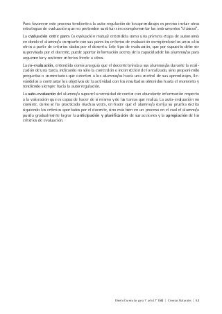 Diseño Curricular para 1° año (7° ESB) | Ciencias Naturales | 53
Para favorecer este proceso tendiente a la auto-regulación de los aprendizajes es preciso incluir otras
estrategias de evaluación que no pretenden sustituir sino complementar los instrumentos “clásicos”.
La evaluación entre pares (o evaluación mutua) entendida como una primera etapa de autonomía
en donde el alumno/a comparte con sus pares los criterios de evaluación corrigiéndose los unos a los
otros a partir de criterios dados por el docente. Este tipo de evaluación, que por supuesto debe ser
supervisada por el docente, puede aportar información acerca de la capacidad de los alumnos/as para
argumentar y sostener criterios frente a otros.
La co-evaluación, entendida como una guía que el docente brinda a sus alumnos/as durante la reali-
zación de una tarea, indicando no sólo la corrección o incorrección de lo realizado, sino proponiendo
preguntas o comentarios que orienten a los alumnos/as hacia una control de sus aprendizajes, lle-
vándolos a contrastar los objetivos de la actividad con los resultados obtenidos hasta el momento y
tendiendo siempre hacia la autorregulación.
La auto-evaluación del alumno/a supone la necesidad de contar con abundante información respecto
a la valoración que es capaz de hacer de sí mismo y de las tareas que realiza. La auto-evaluación no
consiste, como se ha practicado muchas veces, en hacer que el alumno/a corrija su prueba escrita
siguiendo los criterios aportados por el docente, sino más bien en un proceso en el cual el alumno/a
pueda gradualmente lograr la anticipación y planificación de sus acciones y la apropiación de los
criterios de evaluación.
 