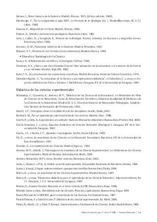 Diseño Curricular para 1° año (7° ESB) | Ciencias Naturales | 55
Asimov, I., Breve historia de la Química. Madrid, Alianza, 1975, (última edición, 1982).
Ellenberger, F., “De la antigüedad al siglo XVII”, en Historia de la Geología, Vol. 1. Madrid/Barcelona, M. E. C./
Labor, 1989.
Gamow, G., Biografía de la Física. Madrid, Alianza, 1980.
Hallam, A., Grandes controversias geológicas. Barcelona, Labor, 1985
Jahn, I., Lother, R., y Senglaub, K., Historia de la Biología. Teorías, métodos, instituciones y biografías breves.
Barcelona, Labor, 1989.
Leicester, H. M., Panorama histórico de la Química. Madrid, Alhambra, 1967.
Maason, S. F., Historia de las Ciencias (cinco volúmenes), Madrid, Alianza, 1985.
• Filosofía y Sociología de la Ciencia
Fourez, G., Alfabetización científica y tecnológica, Colihue, 1998.
Chalmers, A. F., ¿Qué es esa cosa llamada Ciencia? Una valoración de la naturaleza y el estatuto de la Ciencia
y sus métodos. Madrid, Siglo XXI, 1982.
Kuhn, T. S., La estructura de las revoluciones científicas. Madrid, Breviarios, Fondo de Cultura Económica, 1975.
Sebastián Aguilar, C., “La naturaleza de la Ciencia y sus implicaciones didácticas”, en Sebastián, C. y otros, en As-
pectos didácticos de Física y Química 1. Bachillerato. Zaragoza, ICE de la Universidad de Zaragoza, 1985.
Didáctica de las ciencias experimentales
Albaladejo, C.; Caamaño, A.; Jiménez, M. P., “Didáctica de las Ciencias de la Naturaleza”, en Materiales del Área
de Ciencias de la Naturaleza, Curso de Actualización Científica y Didáctica (modalidad A) (Didáctica de
las Ciencias de la Naturaleza). Madrid, M. E. C., Dirección General de Renovación Pedagógica, Subdirec-
ción General de Formación del Profesorado, 1992.
Astolfi, J. P., Conceptos clave en la didáctica de las disciplinas. Sevilla, Díada, 2001.
Benlloch, M., Por un aprendizaje constructivista de las ciencias. Madrid, Visor. 1998.
Ceretti, H. y Zalts, A., Experimentos en contexto: Química. Manual de laboratorio. Buenos Aires, Prentice Hall, 2000.
GarcÍa-Amorena, I., y otros, Aspectos didácticos de Ciencias Naturales (Geología) 3. Zaragoza, ICE de la Uni-
versidad de Zaragoza, 1987.
GarcÍa, J. E. y GarcÍa, F. F., Aprender investigando. Sevilla, Diada Editoras, 1989.
Gil, D., y otros, La enseñanza de las Ciencias en la Educación Secundaria. Barcelona, ICE de la Universidad de
Barcelona/Horsori, 1991.
Giordan, A., La enseñanza de las Ciencias. Madrid, Siglo XXI, 1982.
Jiménez, M. P., y Nieda, J., “Estrategias en la enseñanza de las Ciencias Experimentales”, en Didáctica de las Ciencias
Experimentales. Alcalá de Henares, Universidad de Alcalá, 1989.
Jiménez Aleixandre, M.P y otros, Enseñar ciencias, Barcelona, Grao, 2003.
Jorba, J., Gomez, I. y Prat, A., Hablar y escribir para aprender, Universidad Autónoma de Barcelona, Síntesis, 1998.
Lacreu, L (comp.), El agua: saberes escolares y perspectiva científica. Buenos Aires, Paidós, 2004.
Marco, B., y otros, La enseñanza de las Ciencias Experimentales. Madrid, Narcea, 1987.
Marco, B., y otros, “Elementos didácticos para el aprendizaje de las Ciencias Naturales”, Educación Abierta, NO
17. Zaragoza, I. C. E. Universidad de Zaragoza, 1987.
Merino, G., Enseñar Ciencias Naturales en el tercer ciclo de la EGB. Buenos Aires, Aique, 1998.
Minnick. Santa y otros, Una didáctica de las Ciencias. Procesos y aplicaciones, Buenos Aires, Aique, 1994
Nuevo Manual de la UNESCO para la enseñanza de las Ciencias. Ed. Sudamericana, 1997.
Perales Palacios, F. y Cañal De León, P. Didáctica de las ciencias experimentales, Ed. Marfil, 2000.
Porlan, R.; GarcÍa, J. E. y Cañal, P. (Comp.). Constructivismo y Enseñanza de las Ciencias. Sevilla: Diada Editoras, 1988.
 