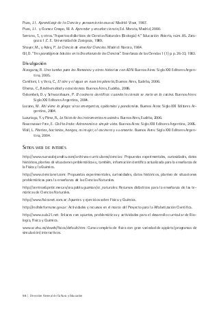 56 | Dirección General de Cultura y Educación
Pozo, J. I. Aprendizaje de la Ciencia y pensamiento causal. Madrid: Visor, 1987.
Pozo, J. I. y Gomez Crespo, M. A. Aprender y enseñar ciencia, Ed. Morata, Madrid, 2000.
Serrano, T., y otros. “Aspectos didácticos de Ciencias Naturales (Biología) 4.” Educación Abierta, núm. 85. Zara-
goza: I .C. E. Universidad de Zaragoza, 1989.
Shayer, M., y Adey, P. La Ciencia de enseñar Ciencias. Madrid: Narcea, 1984.
Gil, D. “Tres paradigmas básicos en la Enseñanza de las Ciencias”. Enseñanza de las Ciencias 1 (1) p. p. 26-33, 1983.
Divulgación
Alzogaray, R. Una tumba para los Romanov y otras historias con ADN. Buenos Aires: Siglo XXI Editores Argen-
tina, 2005.
Camlloni, I. y Vera, C., El aire y el agua en nuestro planeta, Buenos Aires, Eudeba, 2006.
Ghersa, C., Biodiversidad y ecosistemas. Buenos Aires, Eudeba, 2006.
Golombek, D. y Schwarzbaum, P. El cocinero científico: cuando la ciencia se mete en la cocina. Buenos Aires:
Siglo XXI Editores Argentina, 2004.
Lozano, M. Ahí viene la plaga: virus emergentes, epidemias y pandemias. Buenos Aires: Siglo XXI Editores Ar-
gentina, 2004.
Luzuriaga, Y. y Pérez, R., La física de los instrumentos musicales. Buenos Aires, Eudeba, 2006.
Rosenvasser Free, E. Cielito lindo: Astronomía a simple vista. Buenos Aires: Siglo XXI Editores Argentina, 2005.
Wall, L. Plantas, bacterias, hongos, mi mujer, el cocinero y su amante. Buenos Aires: Siglo XXI Editores Argen-
tina, 2004.
SITIOS WEB DE INTERÉS
http://www.nuevaalejandria.com/archivos-curriculares/ciencias: Propuestas experimentales, curiosidades, datos
históricos, planteo de situaciones problemáticas y, también, información científica actualizada para la enseñanza de
la Física y la Química.
http://www.ciencianet.com: Propuestas experimentales, curiosidades, datos históricos, planteo de situaciones
problemáticas para la enseñanza de las Ciencias Naturales.
http://centros6.pntic.mec.es/cea.pablo.guzman/cc_naturales: Recursos didácticos para la enseñanza de las te-
máticas de Ciencias Naturales.
http://www.fisicanet.com.ar: Apuntes y ejercicios sobre Física y Química.
http://redteleform.me.gov.ar: Actividades y recursos en el marco del Proyecto para la Alfabetización Científica.
http://www.aula21.net: Enlaces con apuntes, problemáticas y actividades para el desarrollo curricular de Bio-
logía, Física y Química.
www.sc.ehu.es/sbweb/fisica/default.htm: Curso completo de física con gran variedad de applets (programas de
simulación) interactivos.
 