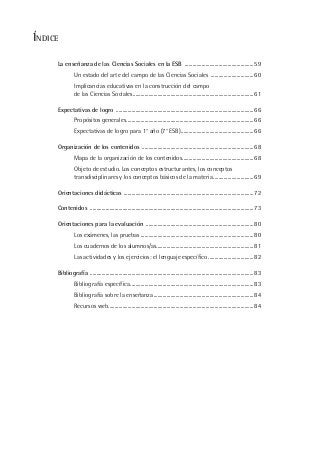 ÍNDICE
La enseñanza de las Ciencias Sociales en la ESB .....................................................59
Un estado del arte del campo de las Ciencias Sociales .................................60
Implicancias educativas en la construcción del campo
de las Ciencias Sociales.............................................................................................61
Expectativas de logro ..........................................................................................................66
Propósitos generales..................................................................................................66
Expectativas de logro para 1° año (7° ESB)........................................................66
Organización de los contenidos ......................................................................................68
Mapa de la organización de los contenidos.......................................................68
Objeto de estudio. Los conceptos estructurantes, los conceptos
transdisciplinares y los conceptos básicos de la materia...............................69
Orientaciones didácticas ....................................................................................................72
Contenidos ..............................................................................................................................73
Orientaciones para la evaluación ...................................................................................80
Los exámenes, las pruebas .......................................................................................80
Los cuadernos de los alumnos/as...........................................................................81
Las actividades y los ejercicios: el lenguaje específico ...................................82
Bibliografía ..............................................................................................................................83
Bibliografía específica...............................................................................................83
Bibliografía sobre la enseñanza.............................................................................84
Recursos web................................................................................................................84
 