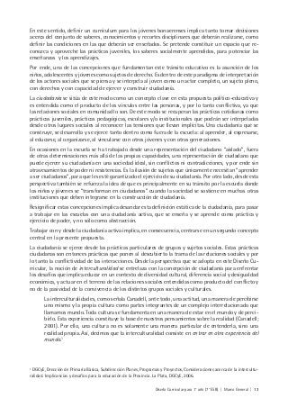 Diseño Curricular para 1° año (7° ESB) | Marco General | 13
En este sentido, definir un currículum para los jóvenes bonaerenses implica tanto tomar decisiones
acerca del conjunto de saberes, conocimientos y recortes disciplinares que deberán realizarse, como
definir las condiciones en las que deberán ser enseñados. Se pretende constituir un espacio que re-
conozca y aproveche las prácticas juveniles, los saberes socialmente aprendidos, para potenciar las
enseñanzas y los aprendizajes.
Por ende, una de las concepciones que fundamentan este tránsito educativo es la asunción de los
niños, adolescentes y jóvenes como sujetos de derecho. Es dentro de este paradigma de interpretación
de los actores sociales que se piensa y se interpela al joven como un actor completo, un sujeto pleno,
con derechos y con capacidad de ejercer y construir ciudadanía.
La ciudadanía se sitúa de este modo como un concepto clave en esta propuesta político-educativa y
es entendida como el producto de los vínculos entre las personas, y por lo tanto conflictiva, ya que
las relaciones sociales en comunidad lo son. De este modo se recuperan las prácticas cotidianas como
prácticas juveniles, prácticas pedagógicas, escolares y/o institucionales que podrán ser interpeladas
desde otros lugares sociales al reconocer las tensiones que llevan implícitas. Una ciudadanía que se
construye, se desarrolla y se ejerce tanto dentro como fuera de la escuela: al aprender, al expresarse,
al educarse, al organizarse, al vincularse con otros jóvenes y con otras generaciones.
En ocasiones en la escuela se ha trabajado desde una representación del ciudadano “aislado”, fuera
de otras determinaciones más allá de las propias capacidades, una representación de ciudadano que
puede ejercer su ciudadanía en una sociedad ideal, sin conflictos ni contradicciones, y por ende sin
atravesamientos de poder ni resistencias. Es la ilusión de sujetos que únicamente necesitan “aprender
a ser ciudadanos”, para que les esté garantizado el ejercicio de su ciudadanía. Por otro lado, desde esta
perspectiva también se refuerza la idea de que es principalmente en su tránsito por la escuela donde
los niños y jóvenes se “transforman en ciudadanos” cuando la sociedad se sostiene en muchas otras
instituciones que deben integrarse en la construcción de ciudadanía.
Resignificar estas concepciones implica desandar esta definición estática de la ciudadanía, para pasar
a trabajar en las escuelas con una ciudadanía activa, que se enseña y se aprende como práctica y
ejercicio de poder, y no sólo como abstracción.
Trabajar con y desde la ciudadanía activa implica, en consecuencia, centrarse en un segundo concepto
central en la presente propuesta.
La ciudadanía se ejerce desde las prácticas particulares de grupos y sujetos sociales. Estas prácticas
ciudadanas son entonces prácticas que ponen al descubierto la trama de las relaciones sociales y por
lo tanto la conflictividad de las interacciones. Desde la perspectiva que se adopta en este Diseño Cu-
rricular, la noción de interculturalidad se entrelaza con la concepción de ciudadanía para enfrentar
los desafíos que implica educar en un contexto de diversidad cultural, diferencia social y desigualdad
económica, y actuar en el terreno de las relaciones sociales entendidas como producto del conflicto y
no de la pasividad de la convivencia de los distintos grupos sociales y culturales.
La interculturalidad es, como señala Canadell, ante todo, una actitud, una manera de percibirse
uno mismo y la propia cultura como partes integrantes de un complejo interrelacionado que
llamamos mundo. Toda cultura se fundamenta en una manera de estar en el mundo y de perci-
birlo. Esta experiencia constituye la base de nuestros pensamientos sobre la realidad (Canadell;
2001). Por ello, una cultura no es solamente una manera particular de entenderla, sino una
realidad propia. Así, decimos que la interculturalidad consiste en entrar en otra experiencia del
mundo.1
1
DGCyE, Drección de Primaria Básica, Subdirección Planes, Programas y Proyectos, Consideraciones acerca de la intercultu-
ralidad. Implicancias y desafíos para la educación de la Provincia. La Plata, DGCyE, 2006.
 