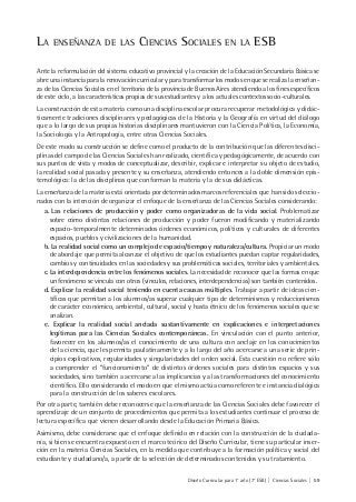 Diseño Curricular para 1° año (7° ESB) | Ciencias Sociales | 59
LA ENSEÑANZA DE LAS CIENCIAS SOCIALES EN LA ESB
Ante la reformulación del sistema educativo provincial y la creación de la Educación Secundaria Básica se
abre una instancia para la renovación curricular y para transformar los modos en que se realiza la enseñan-
za de las Ciencias Sociales en el territorio de la provincia de Buenos Aires atendiendo a los fines específicos
de este ciclo, a las características propias de sus estudiantes y a los actuales contextos socio-culturales.
La construcción de esta materia como una disciplina escolar procura recuperar metodológica y didác-
ticamente tradiciones disciplinares y pedagógicas de la Historia y la Geografía en virtud del diálogo
que a lo largo de sus propias historias disciplinares mantuvieron con la Ciencia Política, la Economía,
la Sociología y la Antropología, entre otras Ciencias Sociales.
De este modo su construcción se define como el producto de la contribución que las diferentes disci-
plinas del campo de las Ciencias Sociales han realizado, científica y pedagógicamente, de acuerdo con
sus puntos de vista y modos de conceptualizar, describir, explicar e interpretar su objeto de estudio,
la realidad social pasada y presente y su enseñanza, atendiendo entonces a la doble dimensión epis-
temológica: la de las disciplinas que conforman la materia y la de sus didácticas.
La enseñanza de la materia está orientada por determinados marcos referenciales que han sido seleccio-
nados con la intención de organizar el enfoque de la enseñanza de las Ciencias Sociales considerando:
a. Las relaciones de producción y poder como organizadoras de la vida social. Problematizar
sobre cómo distintas relaciones de producción y poder fueron modificando y materializando
espacio-temporalmente determinados órdenes económicos, políticos y culturales de diferentes
espacios, pueblos y civilizaciones de la humanidad.
b. La realidad social como un complejo de espacio/tiempo y naturaleza/cultura. Propiciar un modo
de abordaje que permita alcanzar el objetivo de que los estudiantes puedan captar regularidades,
cambios y continuidades en las sociedades y sus problemáticas sociales, territoriales y ambientales.
c.La interdependencia entre los fenómenos sociales. La necesidad de reconocer que las formas en que
un fenómeno se vincula con otros (vínculos, relaciones, interdependencias) son también contenidos.
d. Explicar la realidad social teniendo en cuenta causas múltiples. Trabajar a partir de ideas cien-
tíficas que permitan a los alumnos/as superar cualquier tipo de determinismos y reduccionismos
de carácter económico, ambiental, cultural, social y hasta étnico de los fenómenos sociales que se
analizan.
e. Explicar la realidad social anclada sustantivamente en explicaciones e interpretaciones
legítimas para las Ciencias Sociales contemporáneas. En vinculación con el punto anterior,
favorecer en los alumnos/as el conocimiento de una cultura con anclaje en los conocimientos
de la ciencia, que les permita paulatinamente y a lo largo del año acercarse a una serie de prin-
cipios explicativos, regularidades y singularidades del orden social. Esta cuestión no refiere sólo
a comprender el “funcionamiento” de distintos órdenes sociales para distintos espacios y sus
sociedades, sino también a acercarse a las implicancias y a las transformaciones del conocimiento
científico. Ello considerando el modo en que el mismo actúa como referente e instancia dialógica
para la construcción de los saberes escolares.
Por otra parte, también debe reconocerse que la enseñanza de las Ciencias Sociales debe favorecer el
aprendizaje de un conjunto de procedimientos que permita a los estudiantes continuar el proceso de
lectura específica que vienen desarrollando desde la Educación Primaria Básica.
Asimismo, debe considerarse que el enfoque definido en relación con la construcción de la ciudada-
nía, si bien se encuentra expuesto en el marco teórico del Diseño Curricular, tiene su particular inser-
ción en la materia Ciencias Sociales, en la medida que contribuye a la formación política y social del
estudiante y ciudadano/a, a partir de la selección de determinados contenidos y su tratamiento.
 