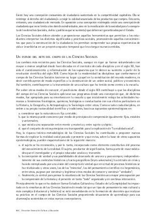 60 | Dirección General de Cultura y Educación
Existe hoy una concepción consumista de ciudadanía sustentada en la competitividad capitalista. Ella se
restringe al derecho del ciudadano/a a exigir la calidad anunciada de los productos que compra. Esta sería,
entonces, una ciudadanía de mercado. En oposición a esa concepción restringida existe una concepción de
ciudadanía que no se limita a los derechos individuales, sino en la movilización de la sociedad para la conquis-
ta de los derechos (sociales, civiles y políticos que se sustenta) que deben ser garantizados por el Estado.
Las Ciencias Sociales deben atender a proporcionar aquellas herramientas que permitan a los estu-
diantes interpretar los distintos significados y prácticas sociales, promoviendo aquellos conocimien-
tos que para la construcción de la ciudadanía les permitan comprender sus propias experiencias de
vida e inscribirlas en un proyecto espacio-temporal que les otorgue nuevos sentidos.
UN ESTADO DEL ARTE DEL CAMPO DE LAS CIENCIAS SOCIALES
Los cambios más recientes para las Ciencias Sociales, aunque en rigor ya fueron vislumbrados con
mayor o menor amplitud desde hace décadas en el contexto de cada disciplina y en el siglo XX, han
sido el cuestionamiento y reformulación de los supuestos que le dieron su sustento a partir de la
revolución científica del siglo XVII. Como hijas de la modernidad las disciplinas que conformaron el
campo de las Ciencias Sociales tuvieron su lugar y papel en la constitución del mundo moderno, es
decir contribuyeron de modo específico a la construcción de un orden social, político y económico.
Así también, contribuyeron a la transmisión de una cultura que ha tenido como centro a la escuela.
Por sobre otros modos de conocer, el positivismo desde el siglo XIX contribuyó a que las disciplinas
del campo de las Ciencias Sociales aplicaran sus programas desde una concepción que, de distintos
modos, fue apropiada para su enseñanza en la escuela y que inicialmente redujo las actividades hu-
manas a fenómenos fisiológicos, químicos, biológicos o conductuales con sus efectos particulares en
la Historia, la Geografía, la Antropología y la Sociología entre otras. Como se sabe cada disciplina, en
orden a su propia racionalidad científica y tradiciones, basó sus supuestos epistemológicos en:
a. considerar que la naturaleza es fija y estable;
b. que la misma puede conocerse por medio de principios de comprensión igualmente fijos, estables
y universales;
c. que existía una separación entre mente y materia y entre sujeto y objeto;
d. que el conjunto de estos principios era transponible para la explicación de “la realidad social”.
Hoy, la riqueza teórico-metodológica de las Ciencias Sociales ha contribuido a proponer nuevas
formas de explicar la realidad social pasada y presente y que estas, sobre la base de otros supuestos
epistemológicos, pueden esquematizarse de la siguiente manera:
a. el sujeto se ha reconocido, y por lo tanto, incorporado como elemento constitutivo del proceso
del conocimiento de la realidad. El sujeto, productor de significados, forma parte de esas realida-
des que el investigador y el propio educador analiza y transmite.
b. la concepción de verdad y sus posibilidades de alcanzarla de una vez y para siempre, independien-
temente de sus contextos históricos y hasta geográficos (leyes universales), ha entrado en crisis y
ha sido reemplazada por una visión del concepto de verdad que en virtud de procesos históricos se
ha relativizado y otras voces, las de las “minorías”, las del pensamiento científico no hegemónico,
entre otras, pugnan por construir y legitimar otros modos de conocer y construir “verdades”;
c. finalmente, es central para pensar la enseñanza de las Ciencias Sociales una mayor preocupación por
la comprensión de la historia y el presente en tanto “todo” organizado y en continua interacción.
Principalmente lo que se ha dado en llamar Estudios Culturales y Estudio de la Complejidad ha impac-
tado en la enseñanza de las Ciencias Sociales de modo tal que un tipo de pensamiento más cultural y
más complejo (relacional y holístico) se está consolidando en la formación de docentes que realizan
su práctica en el campo de las Ciencias Sociales proponiendo situaciones de aprendizaje para sus
alumnos/as sostenidos en estas nuevas concepciones.
 
