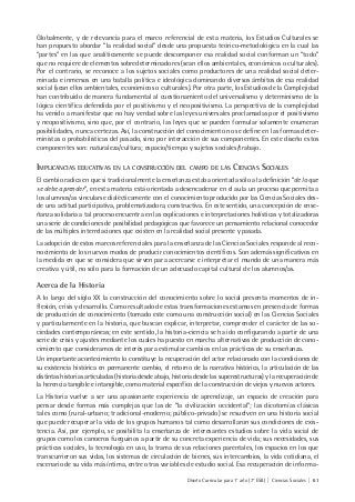 Diseño Curricular para 1° año (7° ESB) | Ciencias Sociales | 61
Globalmente, y de relevancia para el marco referencial de esta materia, los Estudios Culturales se
han propuesto abordar “la realidad social” desde una propuesta teórico-metodológica en la cual las
“partes” en las que analíticamente se puede descomponer esa realidad social conforman un “todo”
que no requiere de elementos sobredeterminadores (sean ellos ambientales, económicos o culturales).
Por el contrario, se reconoce a los sujetos sociales como productores de una realidad social deter-
minada e inmersos en una batalla política e ideológica dominando diversos ámbitos de esa realidad
social (sean ellos ambientales, económicos o culturales). Por otra parte, los Estudios de la Complejidad
han contribuido de manera fundamental al cuestionamiento del universalismo y determinismo de la
lógica científica defendida por el positivismo y el neopositivismo. La perspectiva de la complejidad
ha venido a manifestar que no hay verdad sobre las leyes universales proclamadas por el positivismo
y neopositivismo, sino que, por el contrario, las leyes que se pueden formular solamente enumeran
posibilidades, nunca certezas. Así, la construcción del conocimiento no se define en las formas deter-
ministas o probabilísticas del pasado, sino por interacción de sus componentes. En este diseño estos
componentes son: naturaleza/cultura; espacio/tiempo y sujetos sociales/trabajo.
IMPLICANCIAS EDUCATIVAS EN LA CONSTRUCCIÓN DEL CAMPO DE LAS CIENCIAS SOCIALES
El cambio radica en que si tradicionalmente la enseñanza estaba orientada sólo a la definición “de lo que
se debe aprender”, en esta materia está orientada a desencadenar en el aula un proceso que permita a
los alumnos/as vincularse dialécticamente con el conocimiento producido por las Ciencias Sociales des-
de una actitud participativa, problematizadora, constructiva. En este sentido, una concepción de ense-
ñanza solidaria a tal proceso encuentra en las explicaciones e interpretaciones holísticas y totalizadoras
una serie de condiciones de posibilidad pedagógicas que favorece un pensamiento relacional conocedor
de las múltiples interrelaciones que existen en la realidad social presente y pasada.
La adopción de estos marcos referenciales para la enseñanza de las Ciencias Sociales responde al reco-
nocimiento de los nuevos modos de producir conocimientos científicos. Son además significativos en
la medida en que se considera que sirven para acercarse e interpretar el mundo de una manera más
creativa y útil, no sólo para la formación de un adecuado capital cultural de los alumnos/as.
Acerca de la Historia
A lo largo del siglo XX la construcción del conocimiento sobre lo social presenta momentos de in-
flexión, crisis y desarrollo. Como resultado de estas transformaciones estamos en presencia de formas
de producción de conocimiento (tomado este como una construcción social) en las Ciencias Sociales
y particularmente en la historia, que buscan explicar, interpretar, comprender el carácter de las so-
ciedades contemporáneas; en este sentido, la historia-ciencia se ha ido configurando a partir de una
serie de crisis y ajustes mediante los cuales ha puesto en marcha alternativas de producción de cono-
cimiento que consideramos de interés para estimular cambios en las prácticas de su enseñanza.
Un importante acontecimiento lo constituye la recuperación del actor relacionado con la condiciones de
su existencia histórica en permanente cambio, el retorno de la narrativa histórica, la articulación de las
distintas historias articuladas (historia desde abajo, historia desde las superestructuras) y la recuperación de
la herencia tangible e intangible, como material específico de la construcción de viejos y nuevos actores.
La Historia vuelve a ser una apasionante experiencia de aprendizaje, un espacio de creación para
pensar desde formas más complejas que las de “la civilización occidental”; las dicotomías clásicas
tales como (rural-urbano; tradicional-moderno; público-privado) se resuelven en una historia social
que puede recuperar la vida de los grupos humanos tal como desarrollaron sus condiciones de exis-
tencia. Así, por ejemplo, se posibilita la enseñanza de interesantes estudios sobre la vida social de
grupos como los canoeros fueguinos a partir de su concreta experiencia de vida; sus necesidades, sus
prácticas sociales, la tecnología en uso, la trama de sus relaciones parentales, los espacios en los que
transcurrieron sus vidas, los sistemas de circulación de bienes, sus intercambios, la vida cotidiana, el
escenario de su vida más íntima, entre otras variables de estudio social. Esa recuperación de informa-
 