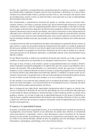 Diseño Curricular para 1° año (7° ESB) | Ciencias Sociales | 63
Sociales que significaba conceptualizaciones predominantemente empíricas, positivas y vulgares,
que interpretaban y explicaban al espacio como un mero contenedor y plataforma en el que se desa-
rrollaban unos determinados hechos y procesos sociales. Esto es, una concepción del espacio como
una entidad pasiva, muerta e inerte, un telón de fondo o mero escenario en el que se desempeñaban
determinados actores sociales.
Otra interpretación y representación frecuente del espacio lo concebía como un contexto relati-
vamente externo a los hechos y procesos sociales, que ejercía determinadas influencias, en general
ambientales, naturales y hasta de magnitud geopolítica sobre las sociedades. A menudo las concep-
ciones ligadas al determinismo ambiental y/o determinismo geográfico, distintos modos de abordaje
regional y discursos de tipo territorial nacionalista, entre otros, encontraron en esta interpretación un
adecuado marco referencial a partir del cual justificar distintos modos de etnocentrismos, racismos
y nacionalismos que tuvieron como finalidad educativa más o menos explícita la construcción de un
tipo de ciudadano soldado antes que, por ejemplo, la de un ciudadano productor de transformaciones
sociales.
Las representaciones clásicas y hegemónicas de espacio abordadas por la geografía durante más de un
siglo tuvieron, a partir de sus propios modos de representación del espacio, un modo de producción
discursiva que además de favorecer una idea de aquél como contenedor-escenario y/o determinista,
promovió también una geografía de inventarios. Testimonio de ello ha sido el trabajo en el aula du-
rante generaciones de las divisiones regionales y la identidad nacional como incuestionables macro
objetos a enseñar.
En este Diseño Curricular se define una concepción de espacio que favorece en el aula, y para la vida
cotidiana, la construcción y el desarrollo de un ciudadano consciente de un “futuro común“.
De lo que se trata, entonces, es de enseñar a pensar la espacialidad humana con relación a determi-
nadas finalidades y propósitos pedagógicos y lo significativo que ello es para la sociabilidad y socia-
lización del alumno/a. Más acostumbrados a un conocimiento escolar que estructura el cambio, lo
dinámico, lo vivo, fundamentalmente en orden al tiempo, la propuesta geográfica de la enseñanza de
las Ciencias Sociales aquí desarrollada está destinada, además, a considerar al espacio como una di-
mensión estructurante y organizativa de la vida social dinamizada por determinados sujetos sociales,
lo cual no refiere ya sólo al tiempo, sino, siempre, y a la vez, al espacio y al tiempo.
En este sentido se cree necesario aquí entender que la necesidad de aprender a pensar el espacio -y
hacerlo de modo estratégico- es el reconocimiento de la necesidad de acercar y transmitir por parte
del docente determinadas representaciones científicas.
Bajo la consigna de que todos tienen capacidades interpretativas sobre el espacio, se intenta favo-
recer en el alumno/a el desarrollo de una serie de aprendizajes que cree condiciones adecuadas para
el intercambio de saberes (cotidianos y científicos) sobre la vida económica, política y cultural de los
pueblos y culturas, a la vez que el lugar que la espacialidad humana en ello ocupa. En definitiva, se
trata de hacer a aquellas representaciones del alumno/a más complejas, reflexivas y críticas en orden
a saberes de referencia que circulan en espacios reconocidos como de legitimación para las Ciencias
Sociales contemporáneas.
El espacio y la espacialidad humana
El espacio, concebido como espacialidad humana, se ha transformado para las distintas prácticas de
los geógrafos y otras Ciencias Sociales en una dimensión de análisis clave. Además, es considerado
como estructurante y organizador –junto a otras dimensiones- para la enseñanza de las Ciencias
Sociales. En este sentido, no puede dejar de reconocerse la significativa revalorización que el espacio
ha tenido en las últimas décadas, además de para los geógrafos, para los sociólogos, economistas,
historiadores, antropólogos y politólogos, entre otras Ciencias Sociales.
 