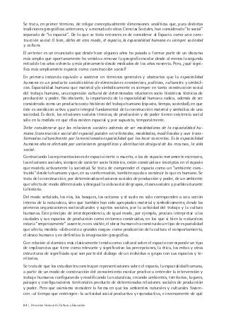64 | Dirección General de Cultura y Educación
Se trata, en primer término, de religar conceptualmente dimensiones analíticas que, para distintas
tradiciones geográficas anteriores, y a menudo de otras Ciencias Sociales, han considerado “lo social”
separado de “lo espacial”. De lo que se trata entonces es de considerar al Espacio como una cons-
trucción social. O bien, dicho de otro modo, el espacio, la espacialidad humana es siempre sociedad
y cultura.
El anterior es un enunciado que desde hace algunos años ha pasado a formar parte de un discurso
más amplio que oportunamente ha venido a renovar la geografía escolar desde al menos la segunda
mitad de los años ochenta y más plenamente desde mediados de los años noventa. Pero, ¿qué signi-
fica más ampliamente espacio como construcción social?
En primera instancia equivale a sostener en términos generales y abstractos que la espacialidad
humana es un producto sociohistórico de dimensiones económicas, políticas, culturales y simbóli-
cas. Espacialidad humana que material y/o simbólicamente es siempre en tanto construcción social
del trabajo humano, una expresión cultural de determinadas relaciones socio históricas técnicas de
producción y poder. No obstante, la importancia de la espacialidad humana radica, además de ser
considerada como un producto socio histórico del trabajo humano (espacio, tiempo, sociedad), en que
éste es condición activa y parte integral fundamental de la construcción material y simbólica de una
sociedad. Es decir, las relaciones sociales técnicas, de producción y de poder tienen existencia social
sólo en la medida en que ellas existen espacial y, por supuesto, temporalmente.
Debe considerarse que las relaciones sociales además de ser modeladoras de la espacialidad hu-
mana (construcción social del espacio) pueden ser afectadas, modeladas, modificadas y aun trans-
formadas culturalmente por la mencionada espacialidad que las hace concretas. Es la espacialidad
humana ahora afectada por variaciones geográficas y distribución desigual de los recursos, la vida
social.
Contrariando las representaciones de espacio inerte o muerto, o las de espacio meramente escenario,
las relaciones sociales, siempre de carácter socio histórico, están construidas e inscriptas en el espacio
que modela activamente la sociedad. Se trata de comprender el espacio como un “ambiente cons-
truido” desde lo humano y que, en su conformación, también ayuda a construir lo que es humano. Se
trata de la construcción, por determinadas relaciones sociales de producción y poder, de un ambiente
que afecta de modo diferenciado y desigual la vida social de grupos, clases sociales y pueblos durante
la historia.
Del modo señalado, los ríos, los bosques, los océanos y el suelo no sólo corresponden a una acción
interna de la naturaleza, sino que también han sido apropiados material y simbólicamente, desde las
primeras organizaciones socioculturales y sujetos sociales, por la actividad del trabajo y la cultura
humanas. Este principio de interdependencia, de igual modo, por ejemplo, procura interpretar a las
ciudades y sus espacios de producción como entornos construidos, en los que si bien la naturaleza
estaría “empíricamente” ausente, no es visible, el obrar humano ha construido un tipo de espacialidad
que afecta, modela –dicho esto a grandes rasgos- como producción de la cultura el comportamiento,
el deseo humano y en definitiva la imaginación geográfica.
Con relación al dominio más clásicamente tenido como cultural sobre el espacio corresponde un tipo
de implicancias que tiene como relevante y significativo las percepciones, la ética, los mitos y otras
estructuras de significado que son parte del diálogo de un individuo o grupo con sus espacios y te-
rritorios.
Se trata de que los estudiantes construyan representaciones sobre el espacio, la espacialidad humana,
a partir de un modo de construcción del conocimiento escolar proclive a entender la intervención y
trabajo humanos configurando y modificando la naturaleza, creando ambientes, territorios, lugares,
paisajes y configuraciones territoriales producto de determinadas relaciones sociales de producción
y poder. Pero que asimismo considere la forma en que los ambientes naturales y culturales favore-
cen –al tiempo que restringen- la actividad social productiva y reproductiva, e inversamente de qué
 