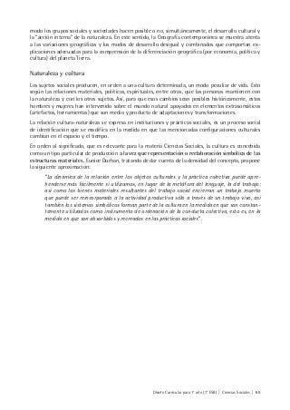 Diseño Curricular para 1° año (7° ESB) | Ciencias Sociales | 65
modo los grupos sociales y sociedades hacen posible o no, simultáneamente, el desarrollo cultural y
la “acción interna” de la naturaleza. En este sentido, la Geografía contemporánea se muestra atenta
a las variaciones geográficas y los modos de desarrollo desigual y combinados que comportan ex-
plicaciones adecuadas para la comprensión de la diferenciación geográfica (por economía, política y
cultura) del planeta Tierra.
Naturaleza y cultura
Los sujetos sociales producen, en orden a una cultura determinada, un modo peculiar de vida. Esto
según las relaciones materiales, políticas, espirituales, entre otras, que las personas mantienen con
la naturaleza y con los otros sujetos. Así, para que esos cambios sean posibles históricamente, estos
hombres y mujeres han intervenido sobre el mundo natural apoyados en elementos extrasomáticos
(artefactos, herramientas) que son medio y producto de adaptaciones y transformaciones.
La relación cultura-naturaleza se expresa en instituciones y prácticas sociales, es un proceso social
de identificación que se modifica en la medida en que las mencionadas configuraciones culturales
cambian en el espacio y el tiempo.
En orden al significado, que es relevante para la materia Ciencias Sociales, la cultura es concebida
como un tipo particular de producción a la vez que representación o reelaboración simbólica de las
estructuras materiales. Eunice Durhan, tratando de dar cuenta de la densidad del concepto, propone
la siguiente aproximación:
“La dinámica de la relación entre los objetos culturales y la práctica colectiva puede apre-
henderse más fácilmente si utilizamos, en lugar de la metáfora del lenguaje, la del trabajo:
así como los bienes materiales resultantes del trabajo social encierran un trabajo muerto
que puede ser reincorporado a la actividad productiva sólo a través de un trabajo vivo, así
también los sistemas simbólicos forman parte de la cultura en la medida en que son constan-
temente utilizados como instrumento de ordenación de la conducta colectiva, esto es, en la
medida en que son absorbidos y recreados en las prácticas sociales” .
 