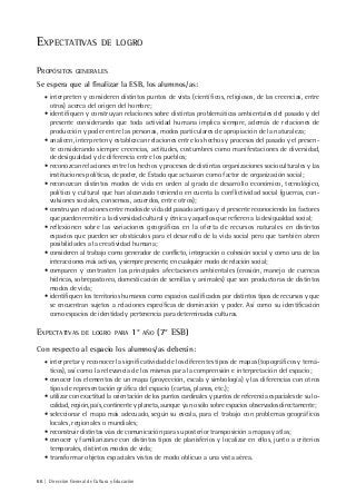 66 | Dirección General de Cultura y Educación
EXPECTATIVAS DE LOGRO
PROPÓSITOS GENERALES
Se espera que al finalizar la ESB, los alumnos/as:
• interpreten y consideren distintos puntos de vista (científicos, religiosos, de las creencias, entre
otros) acerca del origen del hombre;
• identifiquen y construyan relaciones sobre distintas problemáticas ambientales del pasado y del
presente considerando que toda actividad humana implica siempre, además de relaciones de
producción y poder entre las personas, modos particulares de apropiación de la naturaleza;
• analicen, interpreten y establezcan relaciones entre los hechos y procesos del pasado y el presen-
te considerando siempre creencias, actitudes, costumbres como manifestaciones de diversidad,
de desigualdad y de diferencia entre los pueblos;
• reconozcan relaciones entre los hechos y procesos de distintas organizaciones socioculturales y las
instituciones políticas, de poder, de Estado que actuaron como factor de organización social;
• reconozcan distintos modos de vida en orden al grado de desarrollo económico, tecnológico,
político y cultural que han alcanzado teniendo en cuenta la conflictividad social (guerras, con-
vulsiones sociales, consensos, acuerdos, entre otros);
• construyan relaciones entre modos de vida del pasado antiguo y el presente reconociendo los factores
que pueden remitir a la diversidad cultural y étnica y aquellos que refieren a la desigualdad social;
• reflexionen sobre las variaciones geográficas en la oferta de recursos naturales en distintos
espacios que pueden ser obstáculos para el desarrollo de la vida social pero que también abren
posibilidades a la creatividad humana;
• consideren al trabajo como generador de conflicto, integración o cohesión social y como una de las
interacciones más activas, y siempre presente, en cualquier modo de relación social;
• comparen y contrasten las principales afectaciones ambientales (erosión, manejo de cuencas
hídricas, sobrepastoreo, domesticación de semillas y animales) que son productoras de distintos
modos de vida;
• identifiquen los territorios humanos como espacios cualificados por distintos tipos de recursos y que
se encuentran sujetos a relaciones específicas de dominación y poder. Así como su identificación
como espacios de identidad y pertenencia para determinadas culturas.
EXPECTATIVAS DE LOGRO PARA 1° AÑO (7° ESB)
Con respecto al espacio los alumnos/as deberán:
• interpretar y reconocer la significatividad de los diferentes tipos de mapas (topográficos y temá-
ticos), así como la relevancia de los mismos para la comprensión e interpretación del espacio;
• conocer los elementos de un mapa (proyección, escala y simbología) y las diferencias con otros
tipos de representación gráfica del espacio (cartas, planos, etc.);
• utilizar con exactitud la orientación de los puntos cardinales y puntos de referencia espaciales de su lo-
calidad, región, país, continente y planeta, aunque ya no sólo sobre espacios observados directamente;
• seleccionar el mapa más adecuado, según su escala, para el trabajo con problemas geográficos
locales, regionales o mundiales;
• reconstruir distintas vías de comunicación para su posterior transposición a mapas y atlas;
• conocer y familiarizarse con distintos tipos de planisferios y localizar en ellos, junto a criterios
temporales, distintos modos de vida;
• transformar objetos espaciales vistos de modo oblicuo a una vista aérea.
 
