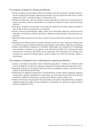 Diseño Curricular para 1° año (7° ESB) | Ciencias Sociales | 67
Con respecto al tiempo los alumnos/as deberán:
• utilizar categorías convencionales sobre la cronología, reconocer sus límites y emplear alternati-
vas de las mismas (por ejemplo, aquellas que permitan el uso de expresiones tales como: “antes y
después de Cristo”, “el mundo antiguo”, la prehistoria, etc.);
• relacionar información sobre los cambios sociales aplicando los criterios de simultaneidad, se-
cuencia, duración, cambio y continuidad en el estudio de la dinámica social a través del tiempo
histórico;
• interpretar, comparar y crear líneas u otros modos de representar el tiempo, siempre situando en
ellos modos de vida y su localización en el espacio;
• utilizar criterios de periodización dando cuenta de los principales aspectos y sucesos sociales,
culturales, económicos y políticos aplicados en distintas escalas (mundial, latinoamericana, ar-
gentina);
• identificar algunos puntos de referencia a partir de los que operan los calendarios de otras cul-
turas;
• distinguir entre distintas clases de cambios históricos, tanto en lo que respecta al tiempo como
en relación al espacio utilizando distintas escalas (locales, continentales, regionales, mundiales);
• ordenar correctamente situaciones y elementos relacionados con la historia de la humanidad
y sus espacios y territorios en sus aspectos más concretos (evolución de la vivienda, del modo
de procurarse el alimento, del vestido, de los transportes, de la utilización de la energía, etc.),
utilizando las nociones de década, siglo y milenio y aplicar los criterios de duración, cambio y
continuidad.
Con respecto al tratamiento de la información los alumnos/as deberán:
• utilizar un vocabulario específico sobre fenómenos geográficos e históricos de distinto orden
(cuenca hidrográfica, sistemas de irrigación, migraciones, ciudad, problemas ambientales, etc.);
• desarrollar destrezas en el manejo de diferentes fuentes estadísticas censales, realización de en-
cuestas y entrevistas de distinto tipo;
• comprender los modos de construcción e interpretación de cuadros, tablas, diagramas, esquemas
conceptuales y gráficos estadísticos así como lograr una adecuada interpretación de los mismos
en distintos medios de información y comunicación (diarios, revistas, textos, etc.).
• obtener información de variedad de fuentes (pinturas, fotografías, fotografías aéreas, imágenes
satelitales) sobre los modos de vida estudiados y comunicarlos en diferentes registros (orales,
escritos, cartográficos, etc.).
 